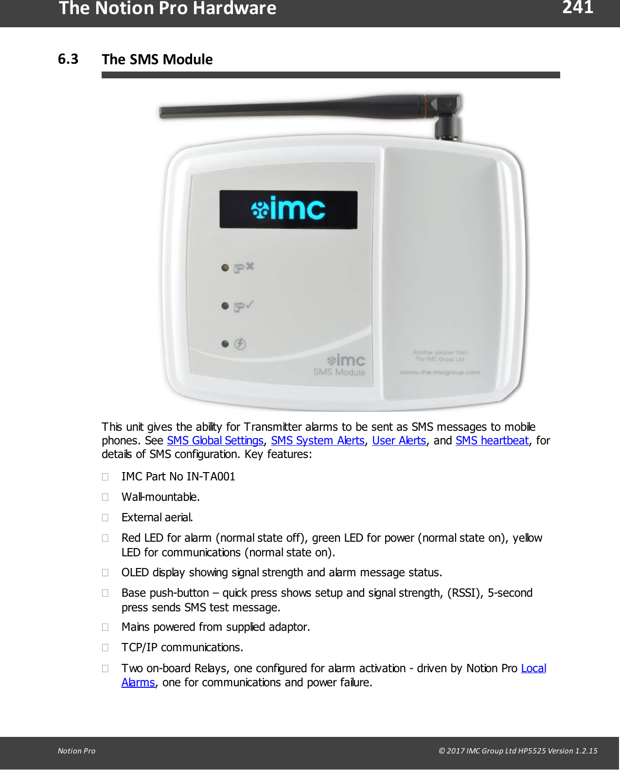 241Notion  Pro                                                                                                                                                                                                                                  &copy; 2017 IMC Group Ltd HP5525 Version 1.2.15The Notion Pro Hardware6.3 The SMS ModuleThis unit gives the ability for Transmitter alarms to be sent as SMS messages to mobilephones.  See  SMS Global Settings, SMS System Alerts, User Alerts,  and  SMS heartbeat, fordetails of SMS configuration. Key features:&middot;IMC Part No IN-TA001&middot;Wall-mountable.&middot;External aerial.&middot;Red LED for alarm (normal state off), green LED for power (normal state on), yellowLED for communications (normal state on).&middot;OLED display showing signal strength and alarm message status. &middot;Base push-button &ndash; quick press shows setup and signal strength, (RSSI), 5-secondpress sends SMS test message. &middot;Mains powered from supplied adaptor.&middot;TCP/IP communications.&middot;Two on-board Relays, one configured for alarm activation - driven by Notion Pro LocalAlarms, one for communications and power failure.