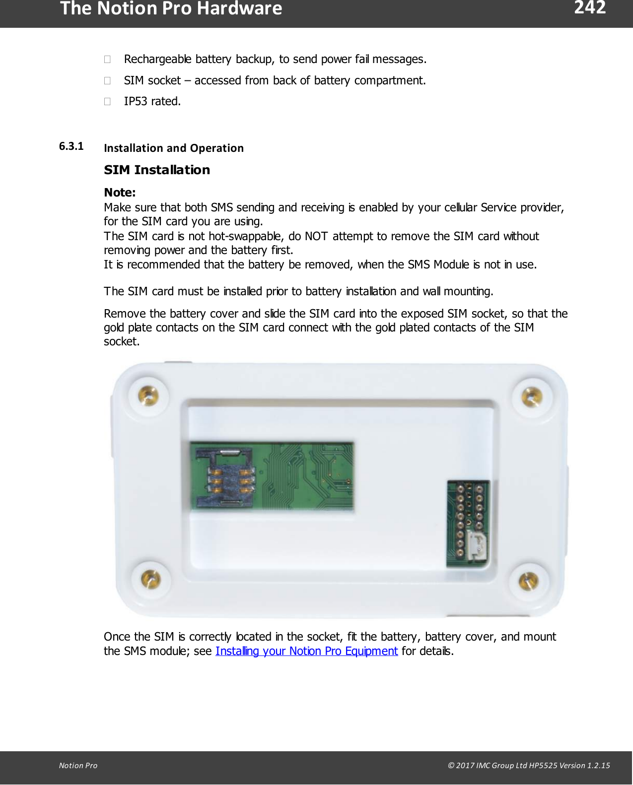 242Notion  Pro                                                                                                                                                                                                                                  &copy; 2017 IMC Group Ltd HP5525 Version 1.2.15The Notion Pro Hardware&middot;Rechargeable battery backup, to send power fail messages. &middot;SIM socket &ndash; accessed from back of battery compartment.&middot;IP53 rated.6.3.1 Installation and OperationSIM InstallationNote: Make sure that both SMS sending and receiving is enabled by your cellular Service provider,for the SIM card you are using. The SIM card is not hot-swappable, do NOT attempt to remove the SIM card withoutremoving power and the battery first. It is recommended that the battery be removed, when the SMS Module is not in use.The SIM card must be installed prior to battery installation and wall mounting.Remove the battery cover and slide the SIM card into the exposed SIM socket, so that thegold plate contacts on the SIM card connect with the gold plated contacts of the SIMsocket.Once the SIM is correctly located in the socket, fit the battery, battery cover, and mountthe SMS module; see Installing your Notion Pro Equipment for details.