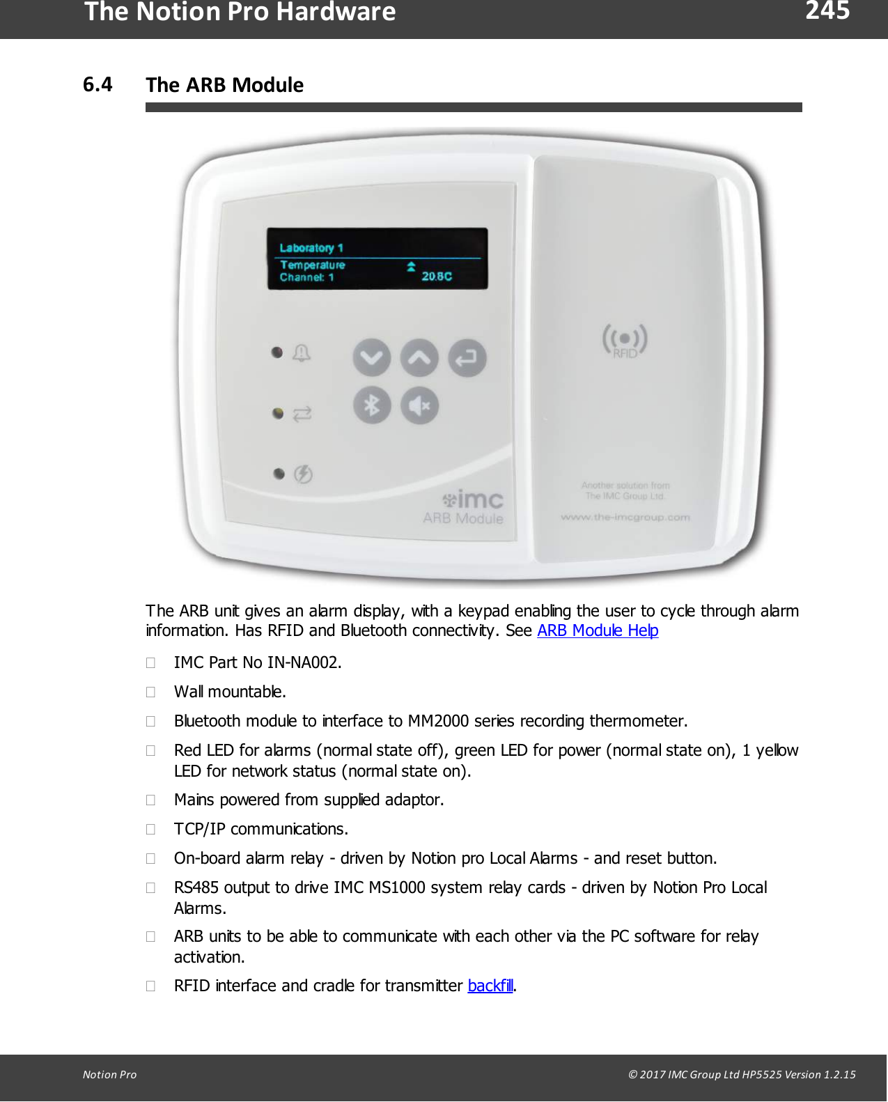 245Notion  Pro                                                                                                                                                                                                                                  &copy; 2017 IMC Group Ltd HP5525 Version 1.2.15The Notion Pro Hardware6.4 The ARB ModuleThe ARB unit gives an alarm display, with a keypad enabling the user to cycle through alarminformation. Has RFID and Bluetooth connectivity. See ARB Module Help&middot;IMC Part No IN-NA002.&middot;Wall mountable.&middot;Bluetooth module to interface to MM2000 series recording thermometer.&middot;Red LED for alarms (normal state off), green LED for power (normal state on), 1 yellowLED for network status (normal state on).&middot;Mains powered from supplied adaptor. &middot;TCP/IP communications.&middot;On-board alarm relay - driven by Notion pro Local Alarms - and reset button.&middot;RS485 output to drive IMC MS1000 system relay cards - driven by Notion Pro LocalAlarms.&middot;ARB units to be able to communicate with each other via the PC software for relayactivation.&middot;RFID interface and cradle for transmitter backfill.