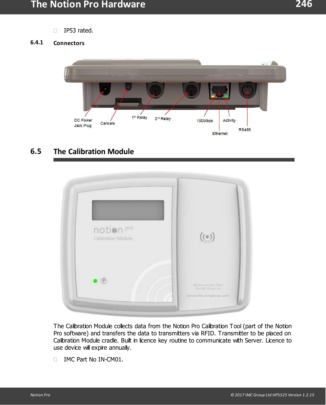 246Notion  Pro                                                                                                                                                                                                                                  &copy; 2017 IMC Group Ltd HP5525 Version 1.2.15The Notion Pro Hardware&middot;IP53 rated.6.4.1 Connectors6.5 The Calibration ModuleThe Calibration Module collects data from the Notion Pro Calibration Tool (part of the NotionPro software) and transfers the data to transmitters via RFID. Transmitter to be placed onCalibration Module cradle. Built in licence key routine to communicate with Server. Licence touse device will expire annually.&middot;IMC Part No IN-CM01.
