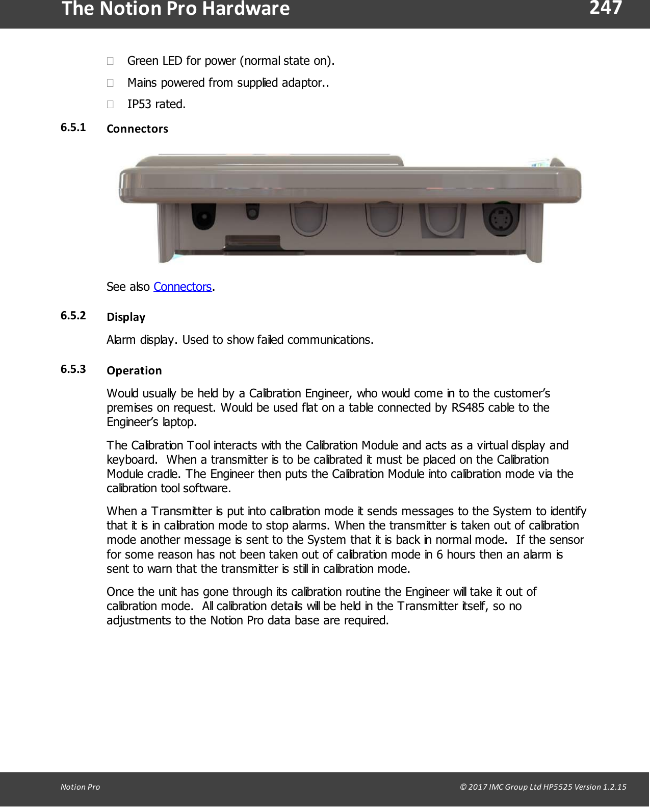 247Notion  Pro                                                                                                                                                                                                                                  &copy; 2017 IMC Group Ltd HP5525 Version 1.2.15The Notion Pro Hardware&middot;Green LED for power (normal state on).&middot;Mains powered from supplied adaptor.. &middot;IP53 rated.6.5.1 ConnectorsSee  also  Connectors.6.5.2 DisplayAlarm display. Used to show failed communications.6.5.3 OperationWould usually be held by a Calibration Engineer, who would come in to the customer&rsquo;spremises on request. Would be used flat on a table connected by RS485 cable to theEngineer&rsquo;s  laptop. The Calibration Tool interacts with the Calibration Module and acts as a virtual display andkeyboard.  When a transmitter is to be calibrated it must be placed on the CalibrationModule cradle. The Engineer then puts the Calibration Module into calibration mode via thecalibration tool software.When a Transmitter is put into calibration mode it sends messages to the System to identifythat it is in calibration mode to stop alarms. When the transmitter is taken out of calibrationmode another message is sent to the System that it is back in normal mode.  If the sensorfor some reason has not been taken out of calibration mode in 6 hours then an alarm issent to warn that the transmitter is still in calibration mode.Once the unit has gone through its calibration routine the Engineer will take it out ofcalibration mode.  All calibration details will be held in the Transmitter itself, so noadjustments to the Notion Pro data base are required.