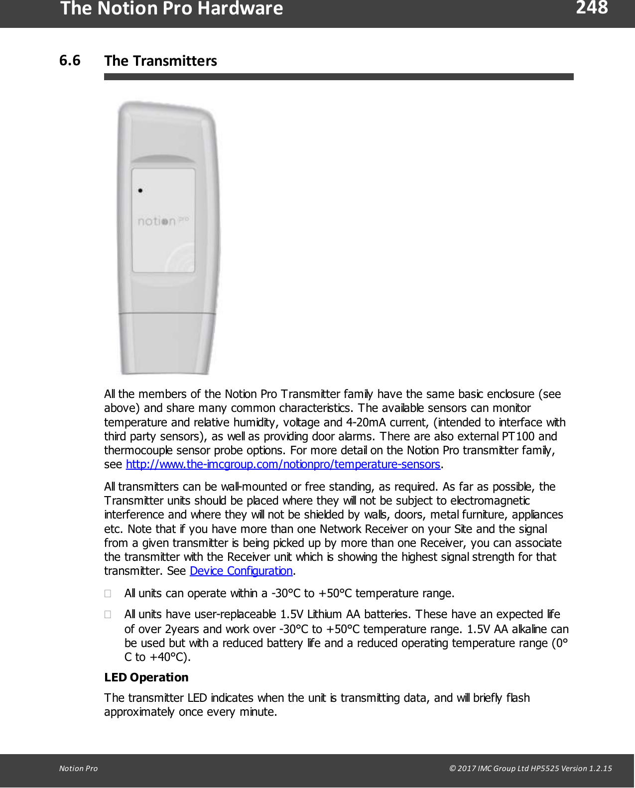 248Notion  Pro                                                                                                                                                                                                                                  &copy; 2017 IMC Group Ltd HP5525 Version 1.2.15The Notion Pro Hardware6.6 The TransmittersAll the members of the Notion Pro Transmitter family have the same basic enclosure (seeabove) and share many common characteristics. The available sensors can monitortemperature and relative humidity, voltage and 4-20mA current, (intended to interface withthird party sensors), as well as providing door alarms. There are also external PT100 andthermocouple sensor probe options. For more detail on the Notion Pro transmitter family,see http://www.the-imcgroup.com/notionpro/temperature-sensors.All transmitters can be wall-mounted or free standing, as required. As far as possible, theTransmitter units should be placed where they will not be subject to electromagneticinterference and where they will not be shielded by walls, doors, metal furniture, appliancesetc. Note that if you have more than one Network Receiver on your Site and the signalfrom a given transmitter is being picked up by more than one Receiver, you can associatethe transmitter with the Receiver unit which is showing the highest signal strength for thattransmitter.  See  Device Configuration.&middot;All units can operate within a -30&deg;C to +50&deg;C temperature range.&middot;All units have user-replaceable 1.5V Lithium AA batteries. These have an expected lifeof over 2years and work over -30&deg;C to +50&deg;C temperature range. 1.5V AA alkaline canbe used but with a reduced battery life and a reduced operating temperature range (0&deg;C to +40&deg;C).LED OperationThe transmitter LED indicates when the unit is transmitting data, and will briefly flashapproximately once every minute.