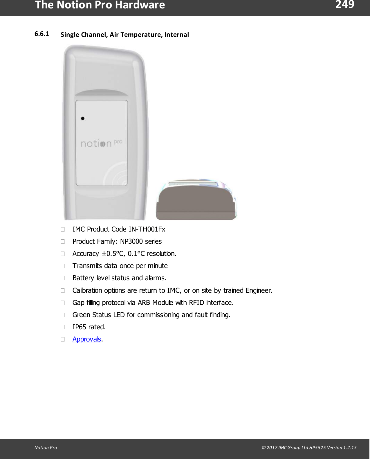249Notion  Pro                                                                                                                                                                                                                                  &copy; 2017 IMC Group Ltd HP5525 Version 1.2.15The Notion Pro Hardware6.6.1 Single Channel, Air Temperature, Internal    &middot;IMC Product Code IN-TH001Fx&middot;Product Family: NP3000 series&middot;Accuracy &plusmn;0.5&deg;C, 0.1&deg;C resolution.&middot;Transmits data once per minute&middot;Battery level status and alarms.&middot;Calibration options are return to IMC, or on site by trained Engineer.&middot;Gap filling protocol via ARB Module with RFID interface.&middot;Green Status LED for commissioning and fault finding.&middot;IP65 rated.&middot;Approvals.