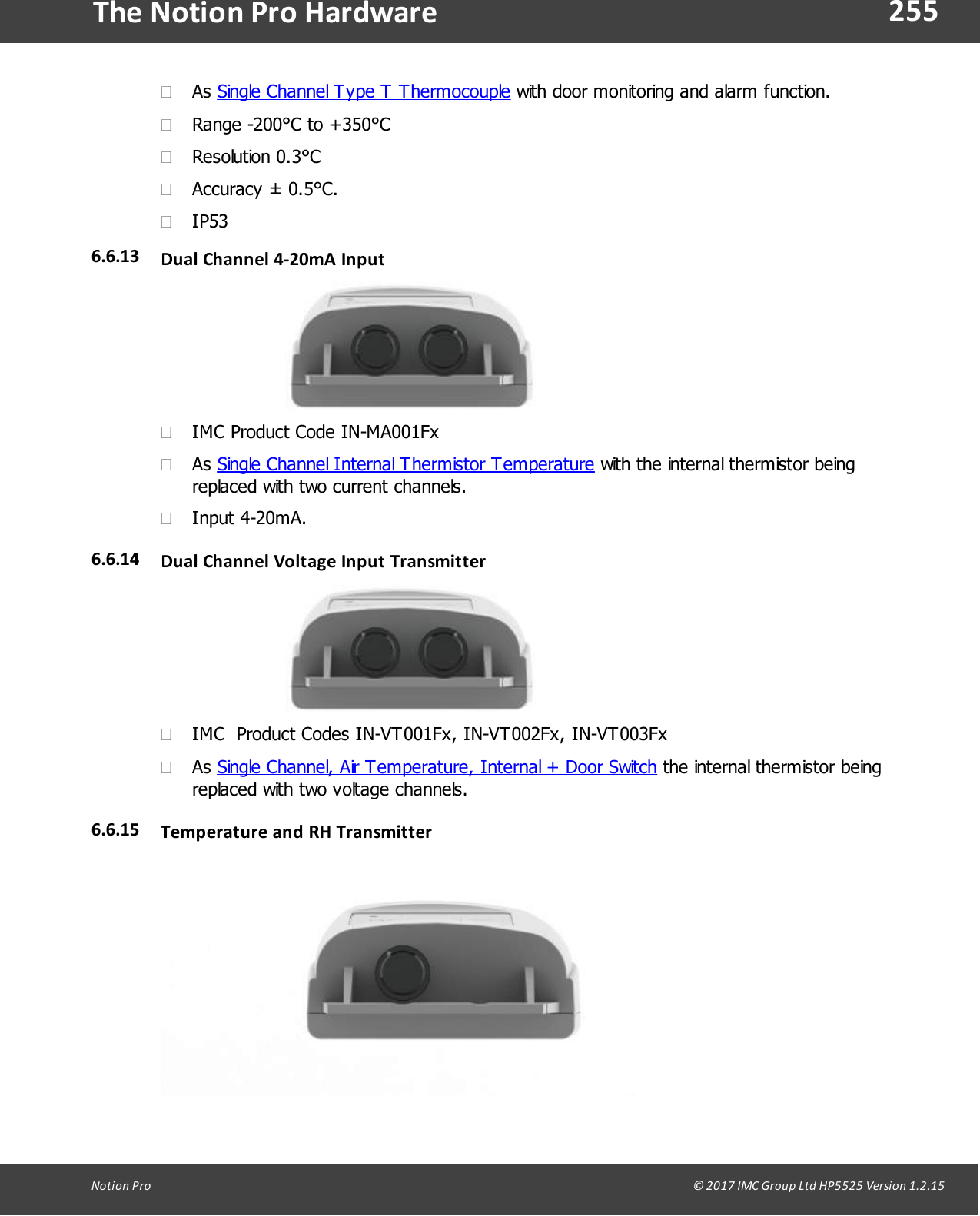 255Notion  Pro                                                                                                                                                                                                                                  &copy; 2017 IMC Group Ltd HP5525 Version 1.2.15The Notion Pro Hardware&middot;As Single Channel Type T Thermocouple with door monitoring and alarm function.&middot;Range -200&deg;C to +350&deg;C&middot;Resolution 0.3&deg;C&middot;Accuracy &plusmn; 0.5&deg;C.&middot;IP536.6.13 Dual  Channel 4-20mA  Input&middot;IMC Product Code IN-MA001Fx&middot;As Single Channel Internal Thermistor Temperature with the internal thermistor beingreplaced with two current channels.&middot;Input 4-20mA.6.6.14 Dual  Channel Voltage Input Transmitter&middot;IMC  Product Codes IN-VT001Fx, IN-VT002Fx, IN-VT003Fx&middot;As Single Channel, Air Temperature, Internal + Door Switch the internal thermistor beingreplaced with two voltage channels.6.6.15 Temperature and RH Transmitter