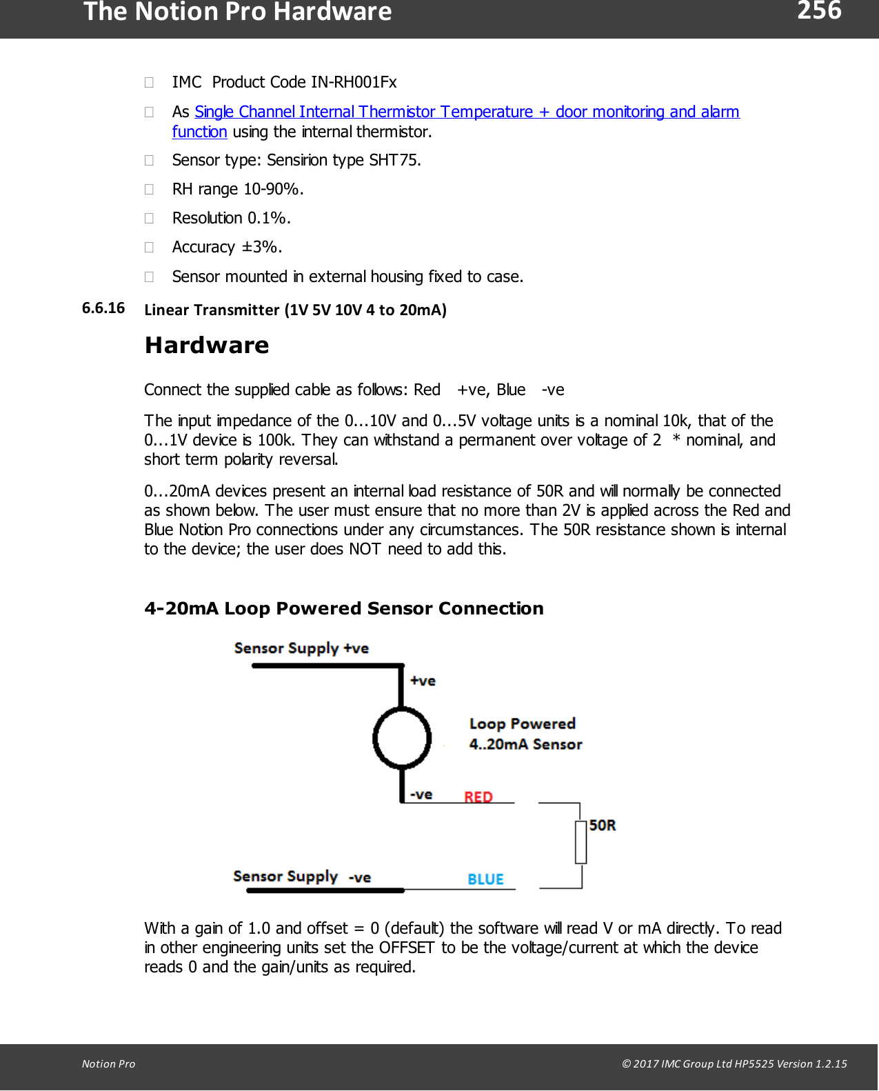 256Notion  Pro                                                                                                                                                                                                                                  &copy; 2017 IMC Group Ltd HP5525 Version 1.2.15The Notion Pro Hardware&middot;IMC  Product Code IN-RH001Fx&middot;As Single Channel Internal Thermistor Temperature + door monitoring and alarmfunction using the internal thermistor.&middot;Sensor type: Sensirion type SHT75.&middot;RH range 10-90%.&middot;Resolution 0.1%.&middot;Accuracy &plusmn;3%.&middot;Sensor mounted in external housing fixed to case.6.6.16 Linear Transmitter (1V  5V 10V 4 to  20mA)HardwareConnect the supplied cable as follows: Red   +ve, Blue   -veThe input impedance of the 0...10V and 0...5V voltage units is a nominal 10k, that of the0...1V device is 100k. They can withstand a permanent over voltage of 2  * nominal, andshort term polarity reversal.0...20mA devices present an internal load resistance of 50R and will normally be connectedas shown below. The user must ensure that no more than 2V is applied across the Red andBlue Notion Pro connections under any circumstances. The 50R resistance shown is internalto the device; the user does NOT need to add this.4-20mA Loop Powered Sensor ConnectionWith a gain of 1.0 and offset = 0 (default) the software will read V or mA directly. To readin other engineering units set the OFFSET to be the voltage/current at which the devicereads 0 and the gain/units as required.