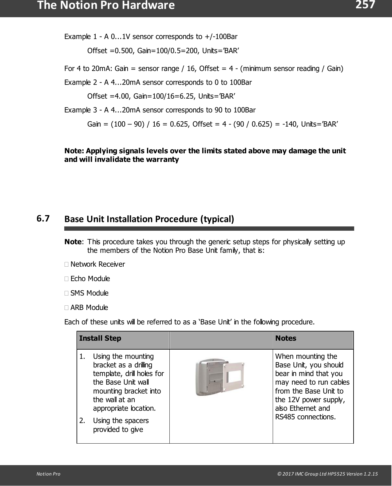 257Notion  Pro                                                                                                                                                                                                                                  &copy; 2017 IMC Group Ltd HP5525 Version 1.2.15The Notion Pro HardwareExample 1 - A 0...1V sensor corresponds to +/-100BarOffset =0.500, Gain=100/0.5=200, Units=&rsquo;BAR&rsquo;For 4 to 20mA: Gain = sensor range / 16, Offset = 4 - (minimum sensor reading / Gain)Example 2 - A 4...20mA sensor corresponds to 0 to 100BarOffset =4.00, Gain=100/16=6.25, Units=&rsquo;BAR&rsquo;Example 3 - A 4...20mA sensor corresponds to 90 to 100Bar Gain = (100 &ndash; 90) / 16 = 0.625, Offset = 4 - (90 / 0.625) = -140, Units=&rsquo;BAR&rsquo;Note: Applying signals levels over the limits stated above may damage the unitand will invalidate the warranty6.7 Base Unit Installation Procedure  (typical)Note:This procedure takes you through the generic setup steps for physically setting upthe members of the Notion Pro Base Unit family, that is:&middot;Network Receiver&middot;Echo Module&middot;SMS Module&middot;ARB ModuleEach of these units will be referred to as a &lsquo;Base Unit&rsquo; in the following procedure.Install StepNotes1. Using the mountingbracket as a drillingtemplate, drill holes forthe Base Unit wallmounting bracket intothe wall at anappropriate location.2. Using the spacersprovided to giveWhen mounting theBase Unit, you shouldbear in mind that youmay need to run cablesfrom the Base Unit tothe 12V power supply,also Ethernet andRS485 connections.