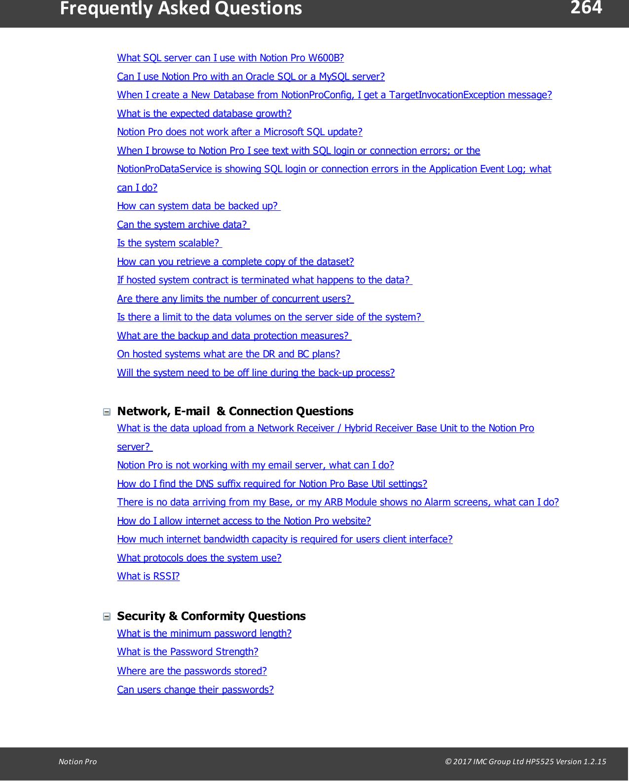 264Notion  Pro                                                                                                                                                                                                                                  &copy; 2017 IMC Group Ltd HP5525 Version 1.2.15Frequently  Asked QuestionsWhat SQL server can I use with Notion Pro W600B?Can I use Notion Pro with an Oracle SQL or a MySQL server?When I create a New Database from NotionProConfig, I get a TargetInvocationException message?What is the expected database growth?Notion Pro does not work after a Microsoft SQL update?When I browse to Notion Pro I see text with SQL login or connection errors; or theNotionProDataService is showing SQL login or connection errors in the Application Event Log; whatcan I do?How can system data be backed up? Can the system archive data? Is the system scalable? How can you retrieve a complete copy of the dataset? If hosted system contract is terminated what happens to the data? Are there any limits the number of concurrent users? Is there a limit to the data volumes on the server side of the system? What are the backup and data protection measures? On hosted systems what are the DR and BC plans?Will the system need to be off line during the back-up process?Network, E-mail  &amp; Connection QuestionsWhat is the data upload from a Network Receiver / Hybrid Receiver Base Unit to the Notion Proserver? Notion Pro is not working with my email server, what can I do?How do I find the DNS suffix required for Notion Pro Base Util settings?There is no data arriving from my Base, or my ARB Module shows no Alarm screens, what can I do?How do I allow internet access to the Notion Pro website?How much internet bandwidth capacity is required for users client interface?What protocols does the system use?What is RSSI?Security &amp; Conformity QuestionsWhat is the minimum password length?What is the Password Strength?Where are the passwords stored?Can users change their passwords?