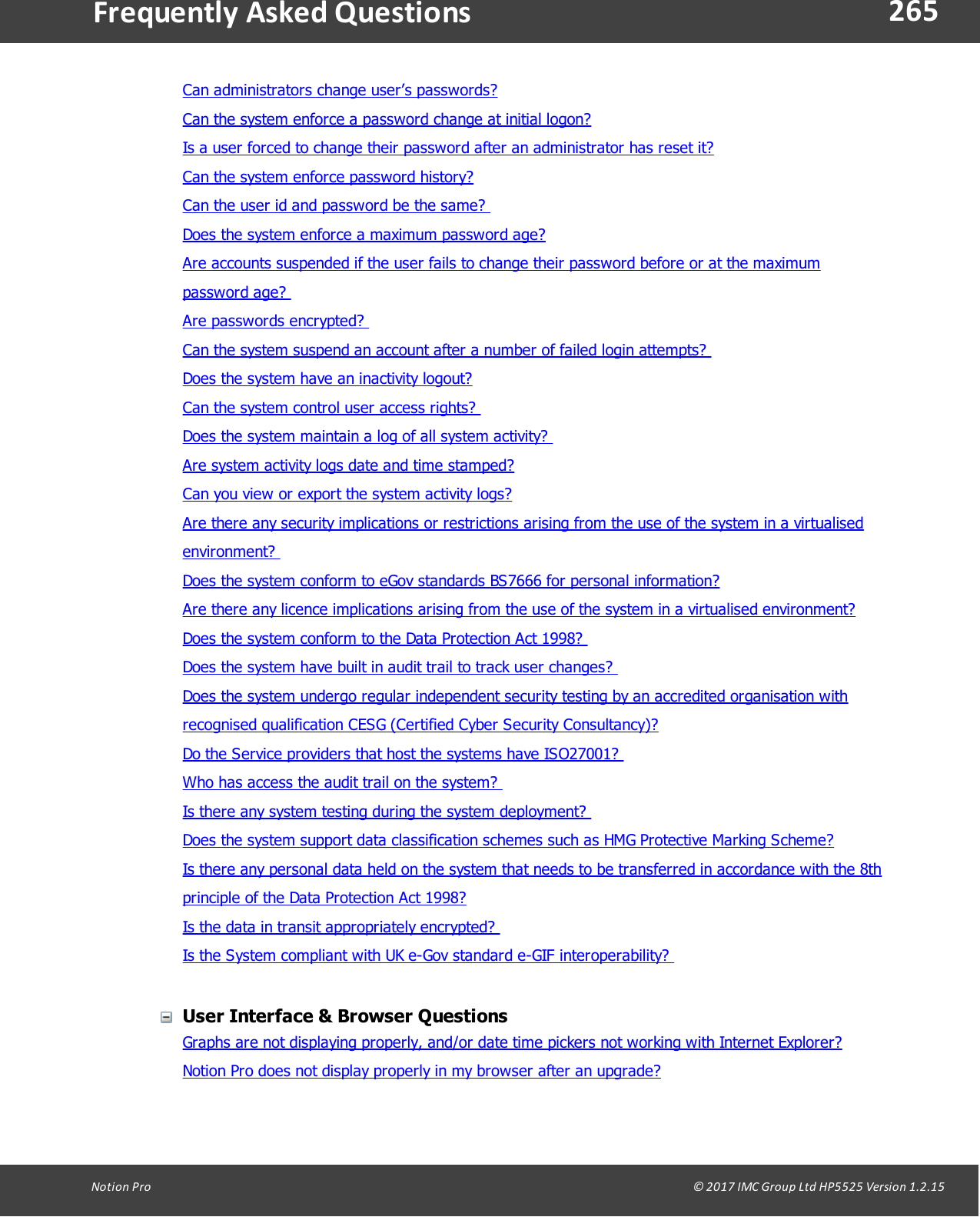 265Notion  Pro                                                                                                                                                                                                                                  &copy; 2017 IMC Group Ltd HP5525 Version 1.2.15Frequently  Asked QuestionsCan administrators change user&rsquo;s passwords?Can the system enforce a password change at initial logon?Is a user forced to change their password after an administrator has reset it?Can the system enforce password history? Can the user id and password be the same? Does the system enforce a maximum password age?Are accounts suspended if the user fails to change their password before or at the maximumpassword  age? Are  passwords  encrypted? Can the system suspend an account after a number of failed login attempts? Does the system have an inactivity logout?Can the system control user access rights? Does the system maintain a log of all system activity? Are system activity logs date and time stamped? Can you view or export the system activity logs?Are there any security implications or restrictions arising from the use of the system in a virtualisedenvironment? Does the system conform to eGov standards BS7666 for personal information?Are there any licence implications arising from the use of the system in a virtualised environment?Does the system conform to the Data Protection Act 1998? Does the system have built in audit trail to track user changes? Does the system undergo regular independent security testing by an accredited organisation withrecognised qualification CESG (Certified Cyber Security Consultancy)? Do the Service providers that host the systems have ISO27001? Who has access the audit trail on the system? Is there any system testing during the system deployment? Does the system support data classification schemes such as HMG Protective Marking Scheme? Is there any personal data held on the system that needs to be transferred in accordance with the 8thprinciple of the Data Protection Act 1998? Is the data in transit appropriately encrypted? Is the System compliant with UK e-Gov standard e-GIF interoperability? User Interface &amp; Browser QuestionsGraphs are not displaying properly, and/or date time pickers not working with Internet Explorer?Notion Pro does not display properly in my browser after an upgrade?