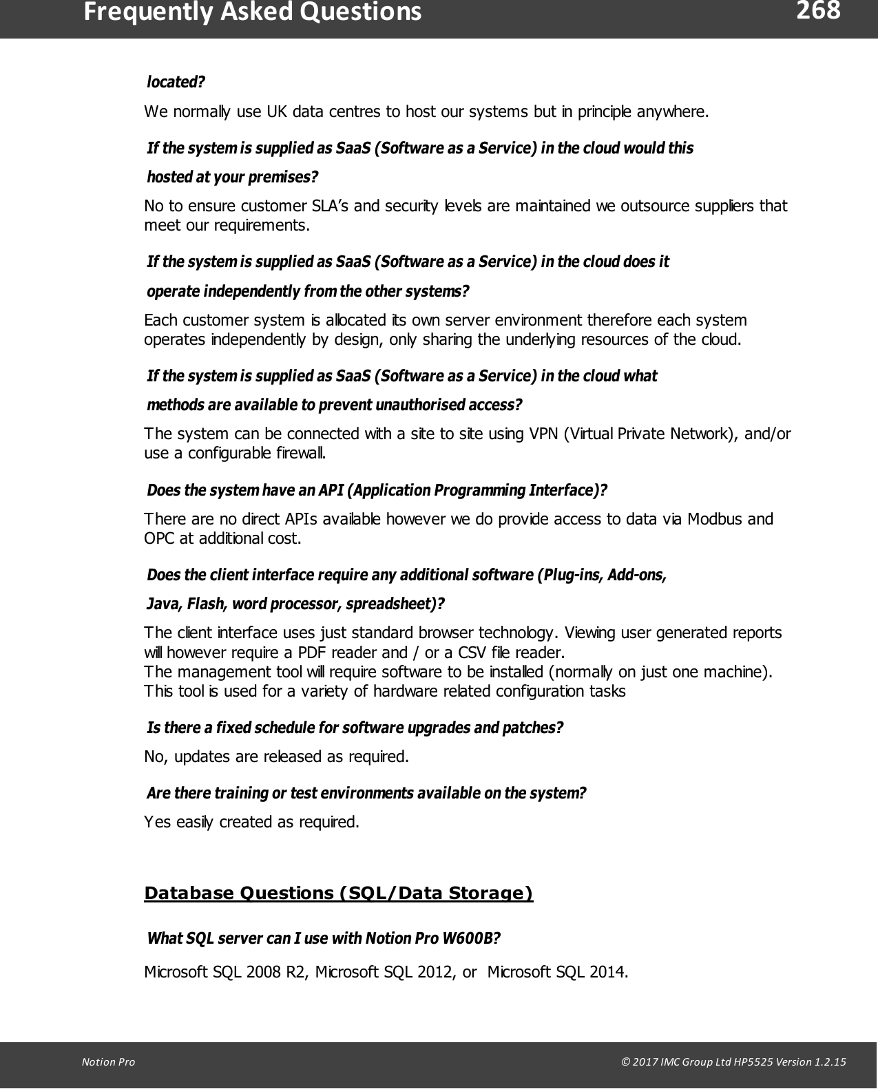 268Notion  Pro                                                                                                                                                                                                                                  &copy; 2017 IMC Group Ltd HP5525 Version 1.2.15Frequently  Asked Questionslocated? We normally use UK data centres to host our systems but in principle anywhere.If the system is supplied as SaaS (Software as a Service) in the cloud would thishosted  at your premises? No to ensure customer SLA&rsquo;s and security levels are maintained we outsource suppliers thatmeet our requirements.If the system is supplied as SaaS (Software as a Service) in the cloud does itoperate independently from the other systems? Each customer system is allocated its own server environment therefore each systemoperates independently by design, only sharing the underlying resources of the cloud.If the system is supplied as SaaS (Software as a Service) in the cloud whatmethods are available to prevent unauthorised access? The system can be connected with a site to site using VPN (Virtual Private Network), and/oruse a configurable firewall.Does the system have an API (Application Programming Interface)? There are no direct APIs available however we do provide access to data via Modbus andOPC at additional cost.Does the client interface require any additional software (Plug-ins, Add-ons,Java, Flash, word processor, spreadsheet)? The client interface uses just standard browser technology. Viewing user generated reportswill however require a PDF reader and / or a CSV file reader.The management tool will require software to be installed (normally on just one machine).This tool is used for a variety of hardware related configuration tasksIs there a fixed schedule for software upgrades and patches? No, updates are released as required.Are there training or test environments available on the system? Yes easily created as required.Database Questions (SQL/Data Storage)What SQL server can I use with Notion Pro W600B?Microsoft SQL 2008 R2, Microsoft SQL 2012, or  Microsoft SQL 2014.
