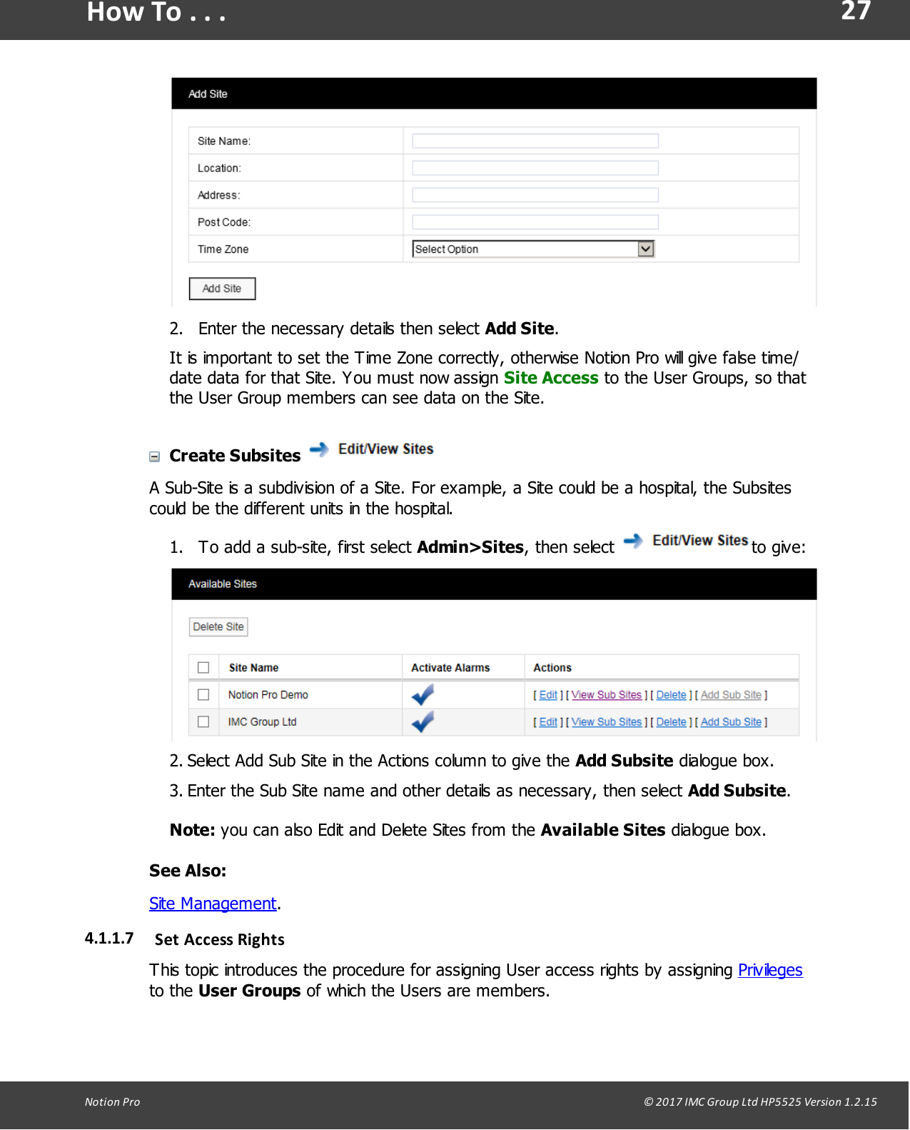 27Notion  Pro                                                                                                                                                                                                                                  &copy; 2017 IMC Group Ltd HP5525 Version 1.2.15How To . . .2. Enter the necessary details then select Add Site.It is important to set the Time Zone correctly, otherwise Notion Pro will give false time/date data for that Site. You must now assign Site Access to the User Groups, so thatthe User Group members can see data on the Site.Create Subsites A Sub-Site is a subdivision of a Site. For example, a Site could be a hospital, the Subsitescould be the different units in the hospital.1. To add a sub-site, first select Admin>Sites,  then  select  to give:2. Select Add Sub Site in the Actions column to give the Add Subsite dialogue box.3. Enter the Sub Site name and other details as necessary, then select Add Subsite.Note: you can also Edit and Delete Sites from the Available Sites dialogue box.See Also:Site Management.4.1.1.7 Set  Access RightsThis topic introduces the procedure for assigning User access rights by assigning Privilegesto  the  User Groups of which the Users are members.