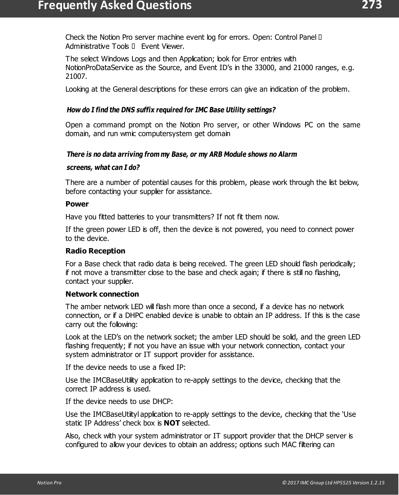 273Notion  Pro                                                                                                                                                                                                                                  &copy; 2017 IMC Group Ltd HP5525 Version 1.2.15Frequently  Asked QuestionsCheck the Notion Pro server machine event log for errors. Open: Control Panel &agrave;Administrative  Tools  &agrave; Event Viewer.The select Windows Logs and then Application; look for Error entries withNotionProDataService as the Source, and Event ID&rsquo;s in the 33000, and 21000 ranges, e.g.21007. Looking at the General descriptions for these errors can give an indication of the problem.How do I find the DNS suffix required for IMC Base Utility settings?Open a command prompt  on the  Notion Pro  server,  or other Windows  PC  on  the  samedomain, and run wmic computersystem get domainThere is no data arriving from my Base, or my ARB Module shows no Alarmscreens, what can I do?There are a number of potential causes for this problem, please work through the list below,before contacting your supplier for assistance.PowerHave you fitted batteries to your transmitters? If not fit them now.If the green power LED is off, then the device is not powered, you need to connect powerto the device.Radio ReceptionFor a Base check that radio data is being received. The green LED should flash periodically;if not move a transmitter close to the base and check again; if there is still no flashing,contact your supplier.Network connectionThe amber network LED will flash more than once a second, if a device has no networkconnection, or if a DHPC enabled device is unable to obtain an IP address. If this is the casecarry out the following:Look at the LED&rsquo;s on the network socket; the amber LED should be solid, and the green LEDflashing frequently; if not you have an issue with your network connection, contact yoursystem administrator or IT support provider for assistance.If the device needs to use a fixed IP: Use the IMCBaseUtility application to re-apply settings to the device, checking that thecorrect IP address is used.If the device needs to use DHCP: Use the IMCBaseUtiityl application to re-apply settings to the device, checking that the &lsquo;Usestatic IP Address&rsquo; check box is NOT selected. Also, check with your system administrator or IT support provider that the DHCP server isconfigured to allow your devices to obtain an address; options such MAC filtering can