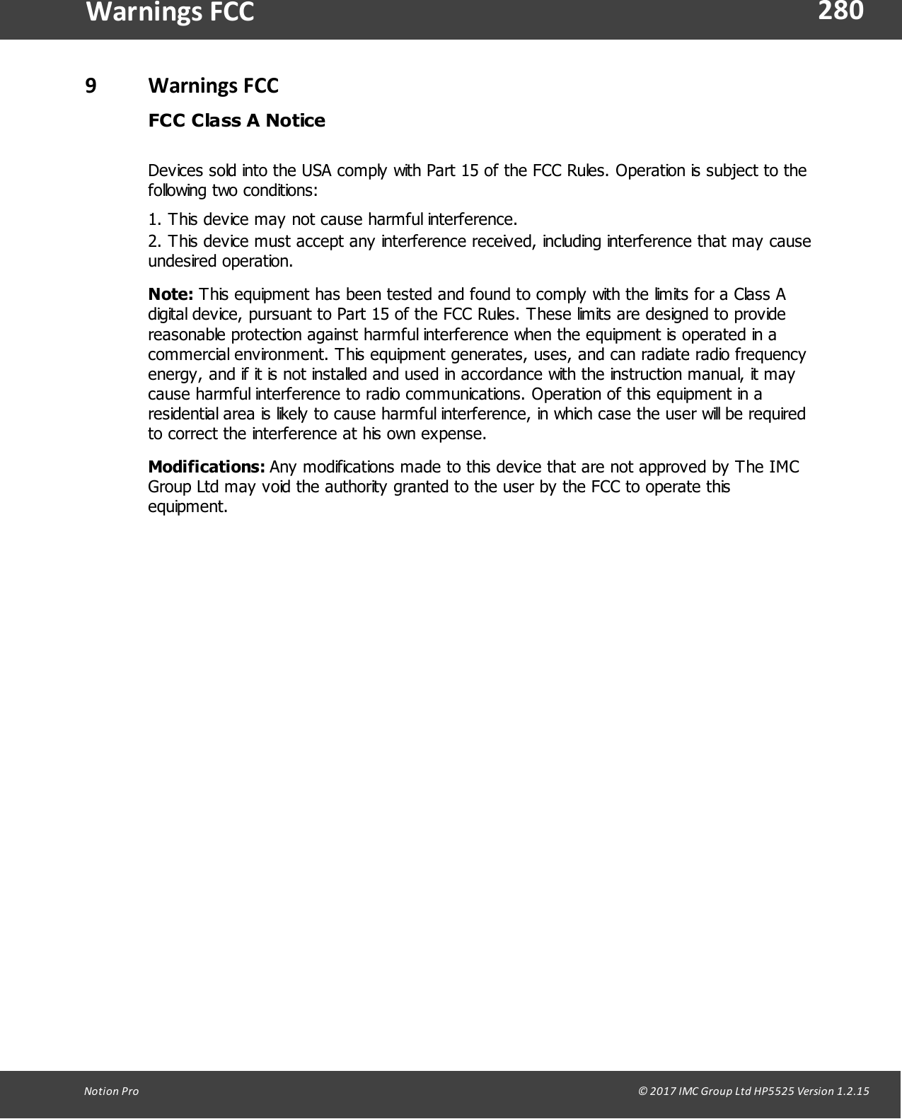 280Notion  Pro                                                                                                                                                                                                                                  &copy; 2017 IMC Group Ltd HP5525 Version 1.2.15Warnings FCC9Warnings FCCFCC Class A NoticeDevices sold into the USA comply with Part 15 of the FCC Rules. Operation is subject to thefollowing two conditions:1. This device may not cause harmful interference.2. This device must accept any interference received, including interference that may causeundesired operation.Note: This equipment has been tested and found to comply with the limits for a Class Adigital device, pursuant to Part 15 of the FCC Rules. These limits are designed to providereasonable protection against harmful interference when the equipment is operated in acommercial environment. This equipment generates, uses, and can radiate radio frequencyenergy, and if it is not installed and used in accordance with the instruction manual, it maycause harmful interference to radio communications. Operation of this equipment in aresidential area is likely to cause harmful interference, in which case the user will be requiredto correct the interference at his own expense.Modifications: Any modifications made to this device that are not approved by The IMCGroup Ltd may void the authority granted to the user by the FCC to operate thisequipment.