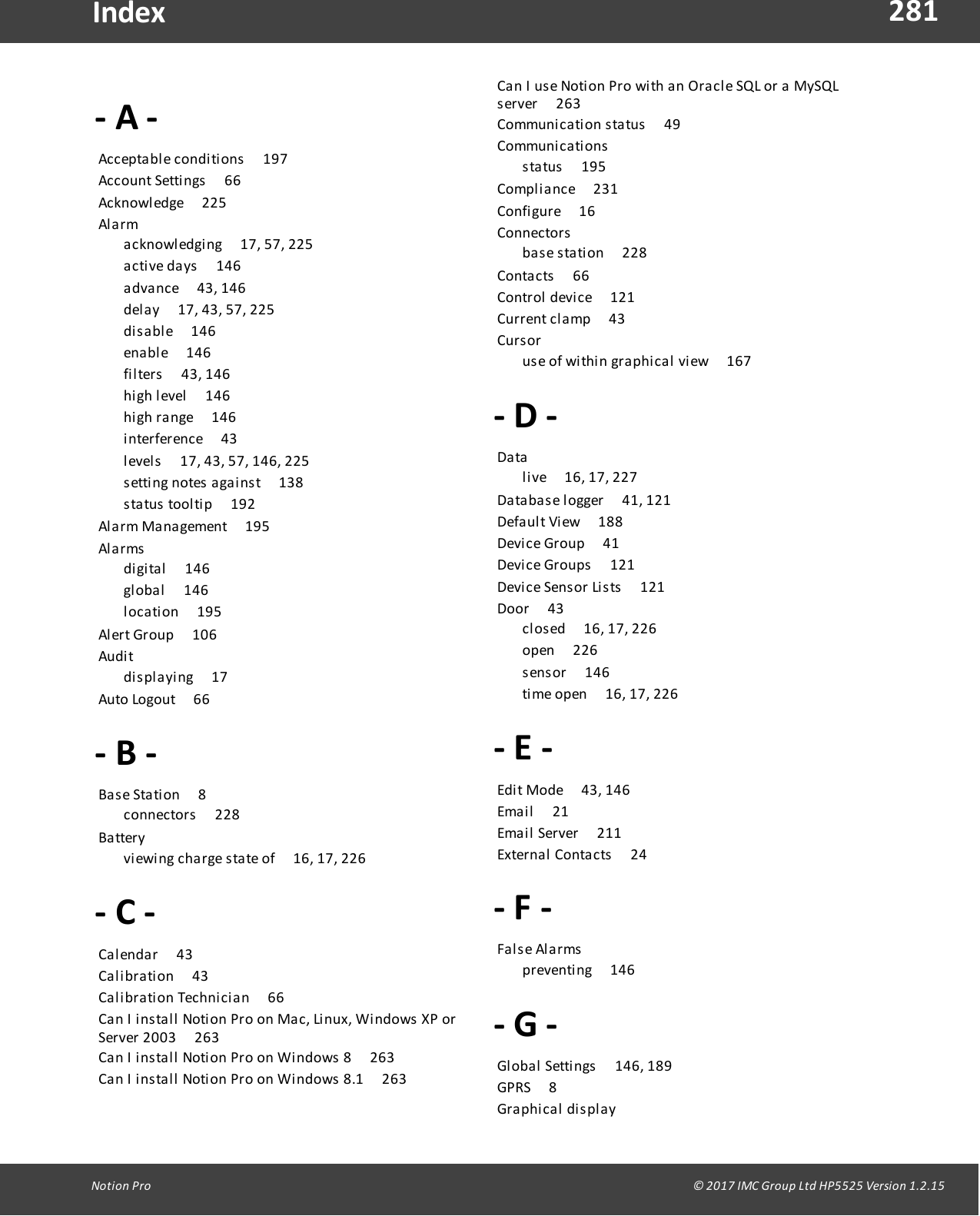281Notion  Pro                                                                                                                                                                                                                                  &copy; 2017 IMC Group Ltd HP5525 Version 1.2.15Index- A -Acceptable conditions       197Account Settings       66Acknowledge       225Al a rm       acknowledging       17, 57, 225active  days       146advance       43, 146delay       17, 43, 57, 225disable       146enable       146filters       43, 146high  level       146high  range       146interference       43levels       17, 43, 57, 146, 225setting  notes  against       138status  tooltip       192Alarm Management       195Al a rms        digital       146global       146location       195Alert Group        106Audi t       displaying       17Auto  Logout       66- B -Base  Station       8connectors       228Ba ttery       viewing  charge  state of       16, 17, 226- C -Calendar       43Calibration       43Calibration Technician       66Can  I  install Notion Pro on Mac, Linux, Windows  XP orServer 2003       263Can  I  install Notion Pro on Windows 8       263Can  I  install Notion Pro on Windows 8.1       263Can  I  use  Notion  Pro  with an  Oracle SQL or a MySQLserver       263Communication  status       49Communi c ati ons        status        195Compliance        231Configure       16Connectors        base station       228Contacts       66Control  device       121Current clamp       43Cur s or       use of  within  graphical  view       167- D -Da ta        live       16, 17, 227Database logger       41, 121Default View        188Device Group       41Device Groups        121Device Sensor Lists       121Door       43closed       16, 17, 226open       226sensor        146time open        16, 17, 226- E -Edit Mode       43, 146Email       21Email  Server       211External  Contacts       24- F  -Fa ls e  Al arms       preventing       146- G -Global  Settings       146, 189GPRS       8Gra phi ca l   di s pl ay       