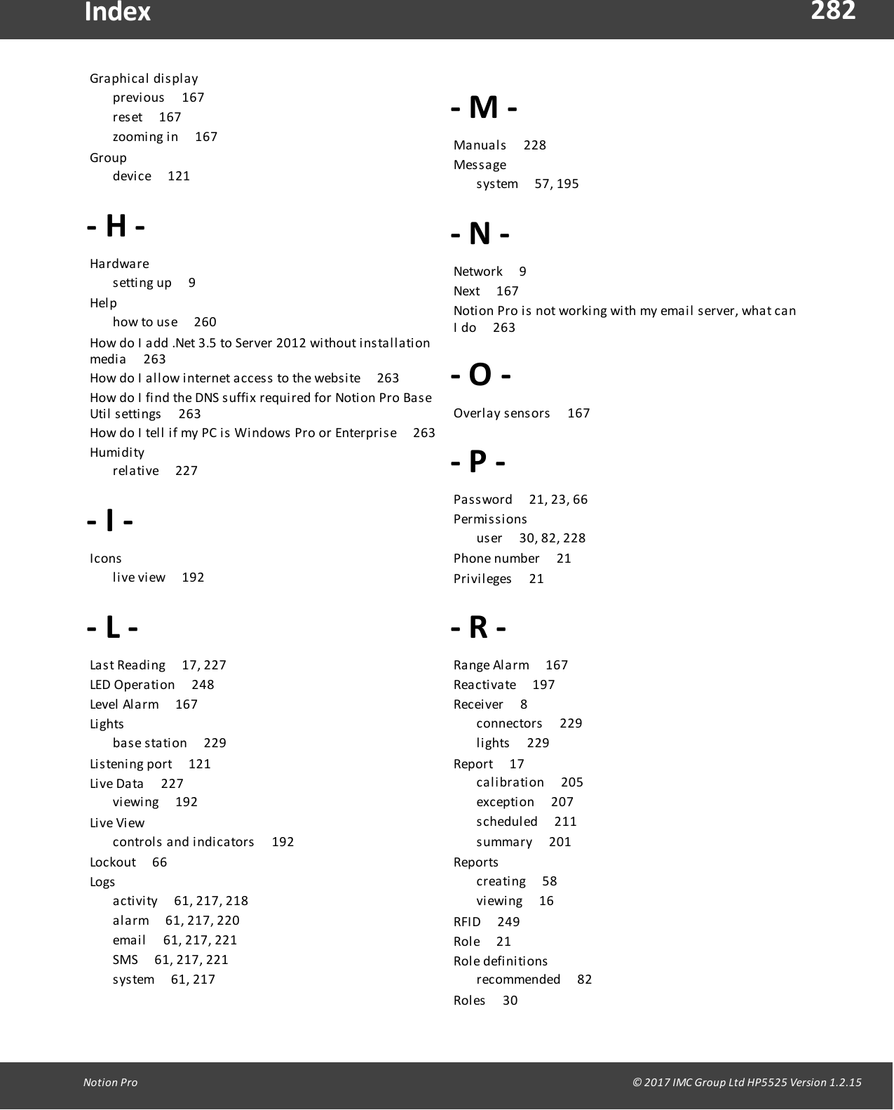 282Notion  Pro                                                                                                                                                                                                                                  &copy; 2017 IMC Group Ltd HP5525 Version 1.2.15IndexGra phi ca l   di s pl ay       previous       167reset       167zooming in       167Group       device       121- H -Ha rdware       setting  up        9Hel p       how to use       260How do  I  add  .Net  3.5 to Server 2012  without installationmedia       263How do  I  allow internet access  to  the  website        263How do  I  find the  DNS suffix required  for Notion Pro  BaseUtil settings       263How do  I  tell if my PC is  Windows Pro  or Enterprise       263Humi di ty       relative       227- I -I cons        live view        192- L -Last Reading       17,  227LED Operation       248Level  Alarm       167Li ghts        base station       229Listening  port       121Live Data       227viewing        192Li ve  Vi ew       controls  and  indicators       192Lockout       66Logs        activity       61, 217, 218alarm       61, 217, 220email       61,  217, 221SMS       61, 217, 221system        61, 217- M -Manuals       228Mes s a ge       system        57, 195- N -Network       9Next       167Notion  Pro is  not working  with  my  email  server, what canI do       263- O -Overlay  sensors       167- P -Password       21, 23, 66Permi s s i ons        user       30, 82, 228Phone  number       21Privileges       21- R -Range  Alarm       167Reactivate       197Receiver        8connectors       229lights       229Report       17calibration       205exception        207scheduled        211summary       201Reports        creating       58viewing        16RFID       249Role       21Rol e  defi ni ti ons        recommended       82Roles       30