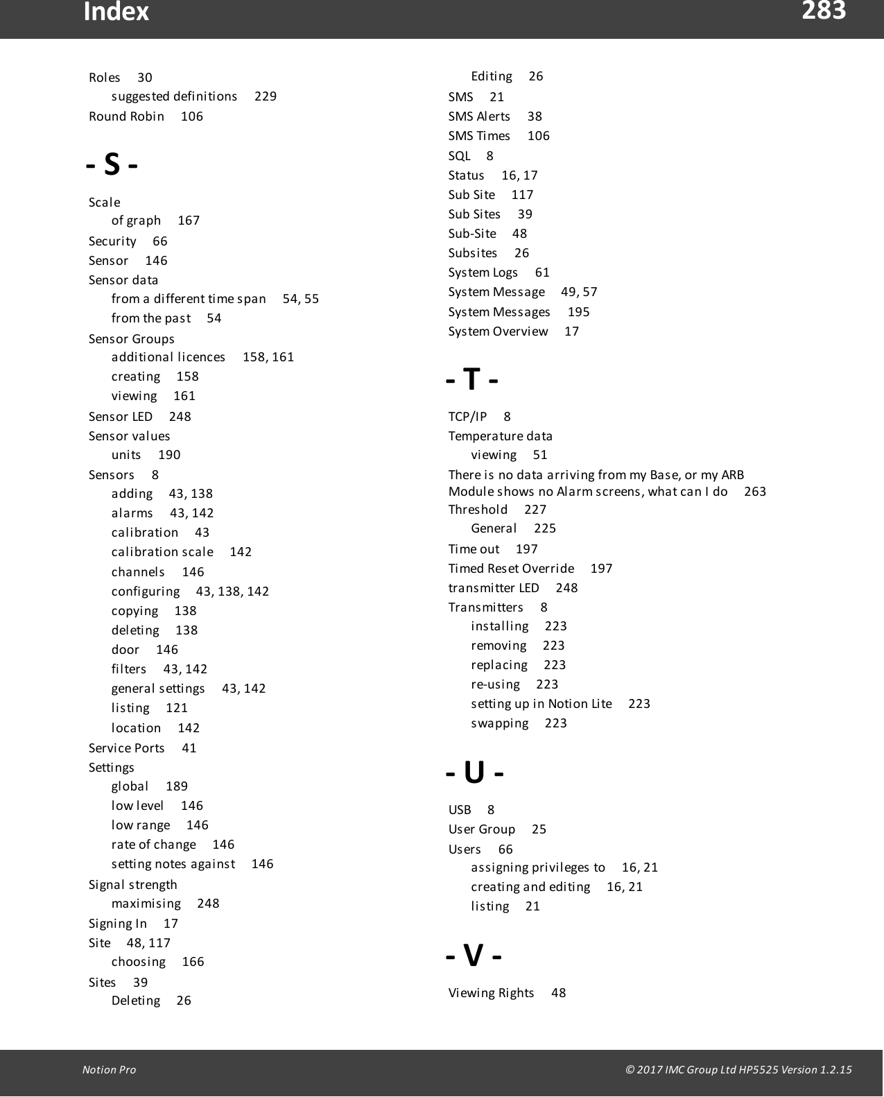 283Notion  Pro                                                                                                                                                                                                                                  &copy; 2017 IMC Group Ltd HP5525 Version 1.2.15IndexRoles       30suggested definitions       229Round  Robin        106- S -Sca l e       of  graph       167Security       66Sensor       146Sens or  da ta        from a different  time span       54, 55from the past       54Sens or  Groups        additional  licences       158, 161creating       158viewing        161Sensor LED       248Sens or  va l ues        units       190Sensors        8adding       43, 138alarms       43,  142calibration       43calibration  scale       142channels        146configuring       43, 138, 142copying        138deleting       138door       146filters       43, 142general settings       43, 142listing        121location       142Service  Ports        41Setti ngs        global       189low level       146low range        146rate of  change       146setting  notes  against       146Si gnal   s trength       maximising       248Signing  In       17Site        48, 117choosing       166Sites       39Deleting       26Editing       26SMS       21SMS Alerts       38SMS Times       106SQL     8Status       16, 17Sub Site       117Sub Sites       39Sub-Site        48Subsites       26System Logs       61System Message       49, 57System Messages       195System Overview       17- T -TCP/IP       8Tempera ture  da ta        viewing        51There is  no data  arriving from my Base,  or  my  ARBModule shows  no  Alarm screens, what can  I do        263Threshold       227General       225Time  out       197Timed  Reset Override       197transmitter LED       248Transmitters       8installing       223removing        223replacing       223re-using        223setting  up  in  Notion  Lite       223swapping        223- U -USB     8User Group        25Users        66assigning privileges  to        16, 21creating and  editing       16, 21listing        21- V -Viewing Rights       48