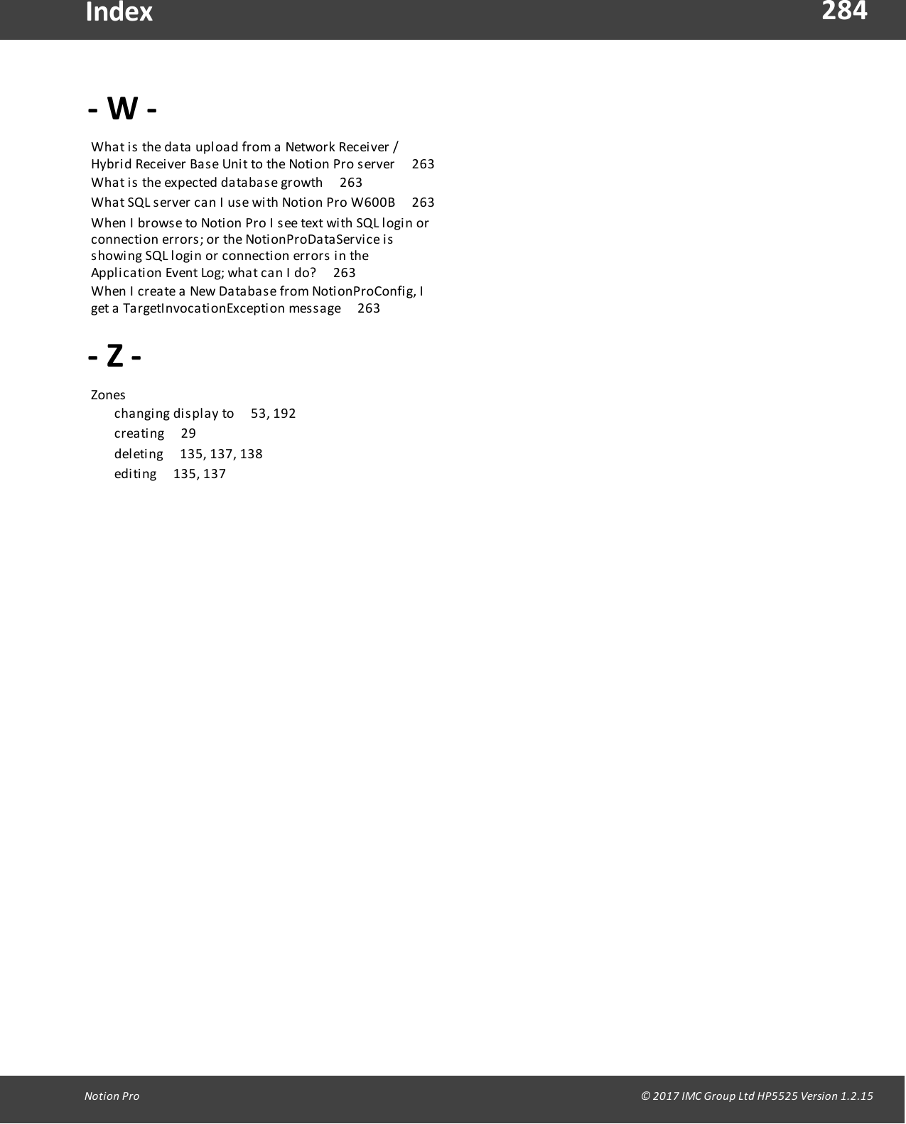 284Notion  Pro                                                                                                                                                                                                                                  &copy; 2017 IMC Group Ltd HP5525 Version 1.2.15Index- W -What is  the  data  upload from a  Network  Receiver  /Hybrid  Receiver Base  Unit to  the Notion  Pro  server       263What is  the  expected  database growth       263What SQL server can I use  with Notion Pro  W600B       263When I browse  to  Notion Pro I see text with SQL login  orconnection  errors;  or the  NotionProDataService isshowing SQL  login  or connection  errors in  theApplication  Event  Log;  what  can  I  do?       263When I create a  New Database from NotionProConfig, Iget a  TargetInvocationException  message       263- Z -Zones        changing display  to       53, 192creating       29deleting       135, 137, 138editing        135,  137