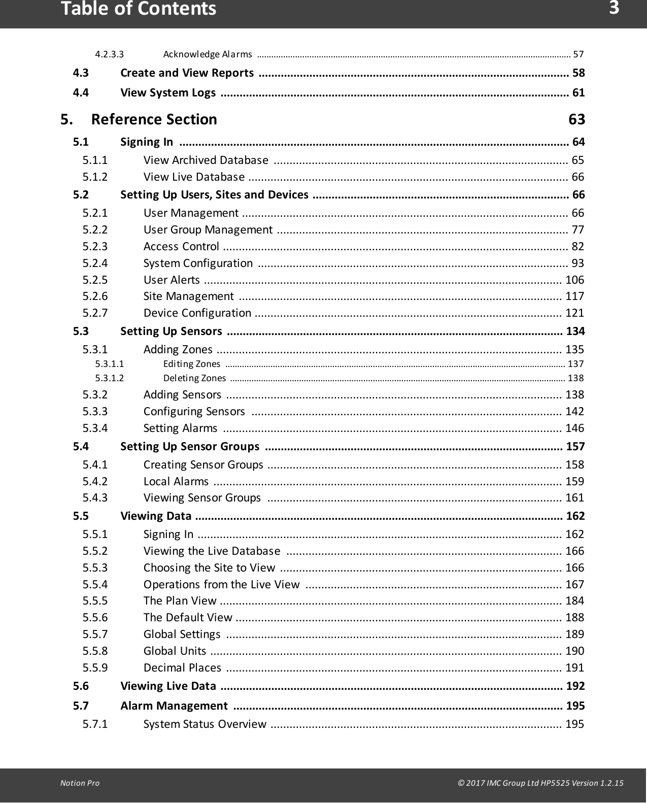 3Notion  Pro                                                                                                                                                                                                                                  &copy; 2017 IMC Group Ltd HP5525 Version 1.2.15Table of ContentsAcknowledge Alarms .................................................................................................................................... 574.2.3.34.3 Create  and View Reports .................................................................................................. 584.4 View System Logs .............................................................................................................. 615. Reference Section                                                                                        635.1 Signing  In ........................................................................................................................... 64View  Archived  Databas e  ............................................................................................. 655.1.1View  Live  Database  ..................................................................................................... 665.1.25.2 Setting Up Users, Sites and  Devices ................................................................................. 66Us er  Ma na g ement  ....................................................................................................... 665.2.1User  Group  Management  ............................................................................................ 775.2.2Access  Control  .............................................................................................................  825.2.3Sys tem  C onfi g uration  .................................................................................................. 935.2.4Us er  Alerts   ................................................................................................................. 1065.2.5Site  Ma nag ement  ...................................................................................................... 1175.2.6Devic e  Config ura ti on  ................................................................................................. 1215.2.75.3 Setting Up Sensors ..........................................................................................................  134Addi ng  Z ones  ............................................................................................................. 1355.3.1Editing Zones ............................................................................................................................................... 1375.3.1.1Deleting  Zones ............................................................................................................................................. 1385.3.1.2Addi ng  Sensors   .......................................................................................................... 1385.3.2C onfi g uring  Sensors   .................................................................................................. 1425.3.3Setting   Ala rms  ........................................................................................................... 1465.3.45.4 Setting Up Sensor  Groups .............................................................................................. 157Creating  Sens or  Groups  .............................................................................................  1585.4.1Loca l  Ala rms  .............................................................................................................. 1595.4.2Viewing  Sens or  Groups  ............................................................................................. 1615.4.35.5 Viewing Data ....................................................................................................................  162Signi ng  In  ................................................................................................................... 1625.5.1Viewing  the  Live  Database  ....................................................................................... 1665.5.2Choosing  the  Site  to  View  ......................................................................................... 1665.5.3Operations  from  the  Live  View  ................................................................................. 1675.5.4The  Plan  View  ............................................................................................................  1845.5.5The  Default  View  ....................................................................................................... 1885.5.6Globa l  Settings  .......................................................................................................... 1895.5.7Globa l  Uni ts   ............................................................................................................... 1905.5.8Dec i mal   Pla c es  .......................................................................................................... 1915.5.95.6 Viewing Live Data ............................................................................................................ 1925.7 Alarm Management ........................................................................................................ 195System  Status   Overview  ............................................................................................ 1955.7.1