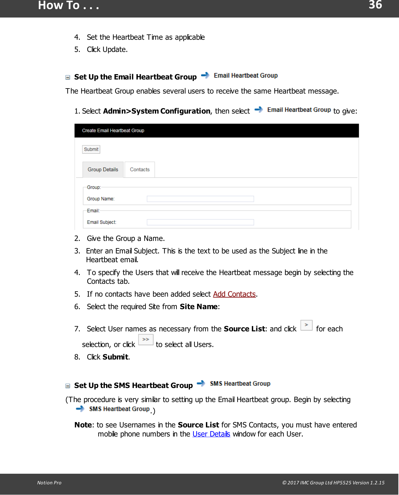 36Notion  Pro                                                                                                                                                                                                                                  &copy; 2017 IMC Group Ltd HP5525 Version 1.2.15How To . . .4. Set the Heartbeat Time as applicable5. Click Update.Set Up the Email Heartbeat Group The Heartbeat Group enables several users to receive the same Heartbeat message.1. Select Admin>System Configuration, then select   to give:2. Give the Group a Name.3. Enter an Email Subject. This is the text to be used as the Subject line in theHeartbeat email.4. To specify the Users that will receive the Heartbeat message begin by selecting theContacts tab.5. If no contacts have been added select Add Contacts.6. Select the required Site from Site Name:7.   Select User names as necessary from the Source List:  and  click   for eachselection,  or click   to select all Users.8. Click Submit.Set Up the SMS Heartbeat Group (The procedure is very similar to setting up the Email Heartbeat group. Begin by selecting .)Note: to see Usernames in the Source List for SMS Contacts, you must have enteredmobile phone numbers in the User Details window for each User.