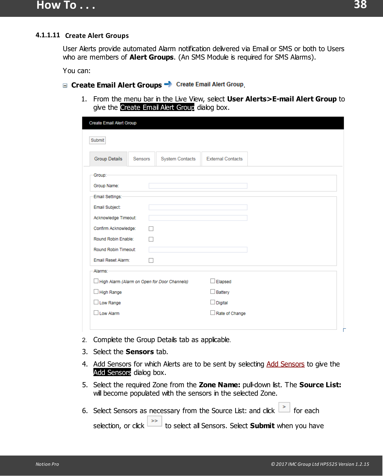 38Notion  Pro                                                                                                                                                                                                                                  &copy; 2017 IMC Group Ltd HP5525 Version 1.2.15How To . . .4.1.1.11 Create Alert GroupsUser Alerts provide automated Alarm notification delivered via Email or SMS or both to Userswho are members of Alert Groups. (An SMS Module is required for SMS Alarms).You can:Create Email Alert Groups  .1. From the menu bar in the Live View, select User Alerts>E-mail Alert Group togive  the  Create Email Alert Group dialog box.2. Complete the Group Details tab as applicable.3. Select  the  Sensors tab.4. Add Sensors for which Alerts are to be sent by selecting Add Sensors to give theAdd Sensors dialog box.5. Select the required Zone from the Zone Name: pull-down list.  The Source List:will become populated with the sensors in the selected Zone.6. Select Sensors as necessary from the Source List: and click   for eachselection,  or click   to select all Sensors. Select Submit when you have
