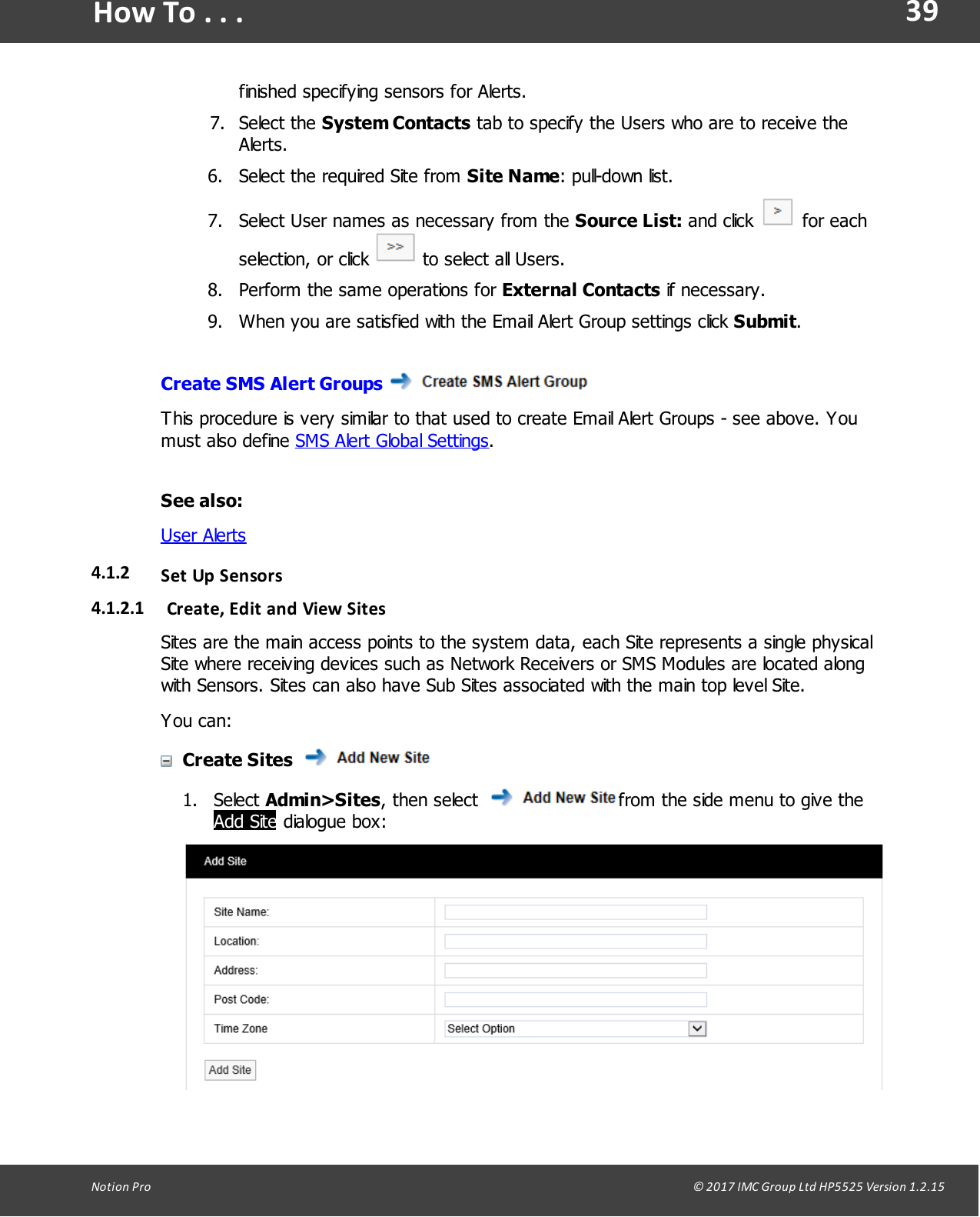 39Notion  Pro                                                                                                                                                                                                                                  &copy; 2017 IMC Group Ltd HP5525 Version 1.2.15How To . . .finished specifying sensors for Alerts.7. Select  the  System Contacts tab to specify the Users who are to receive theAlerts. 6. Select the required Site from Site Name: pull-down list.7. Select User names as necessary from the Source List: and  click   for eachselection,  or click   to select all Users.8. Perform the same operations for External Contacts if necessary.9. When you are satisfied with the Email Alert Group settings click Submit.Create SMS Alert Groups This procedure is very similar to that used to create Email Alert Groups - see above. Youmust  also  define SMS Alert Global Settings.See also:User Alerts4.1.2 Set Up Sensors4.1.2.1 Create, Edit and View SitesSites are the main access points to the system data, each Site represents a single physicalSite where receiving devices such as Network Receivers or SMS Modules are located alongwith Sensors. Sites can also have Sub Sites associated with the main top level Site.You can:Create Sites 1. Select Admin>Sites, then  select  from the side menu to give theAdd Site dialogue box: