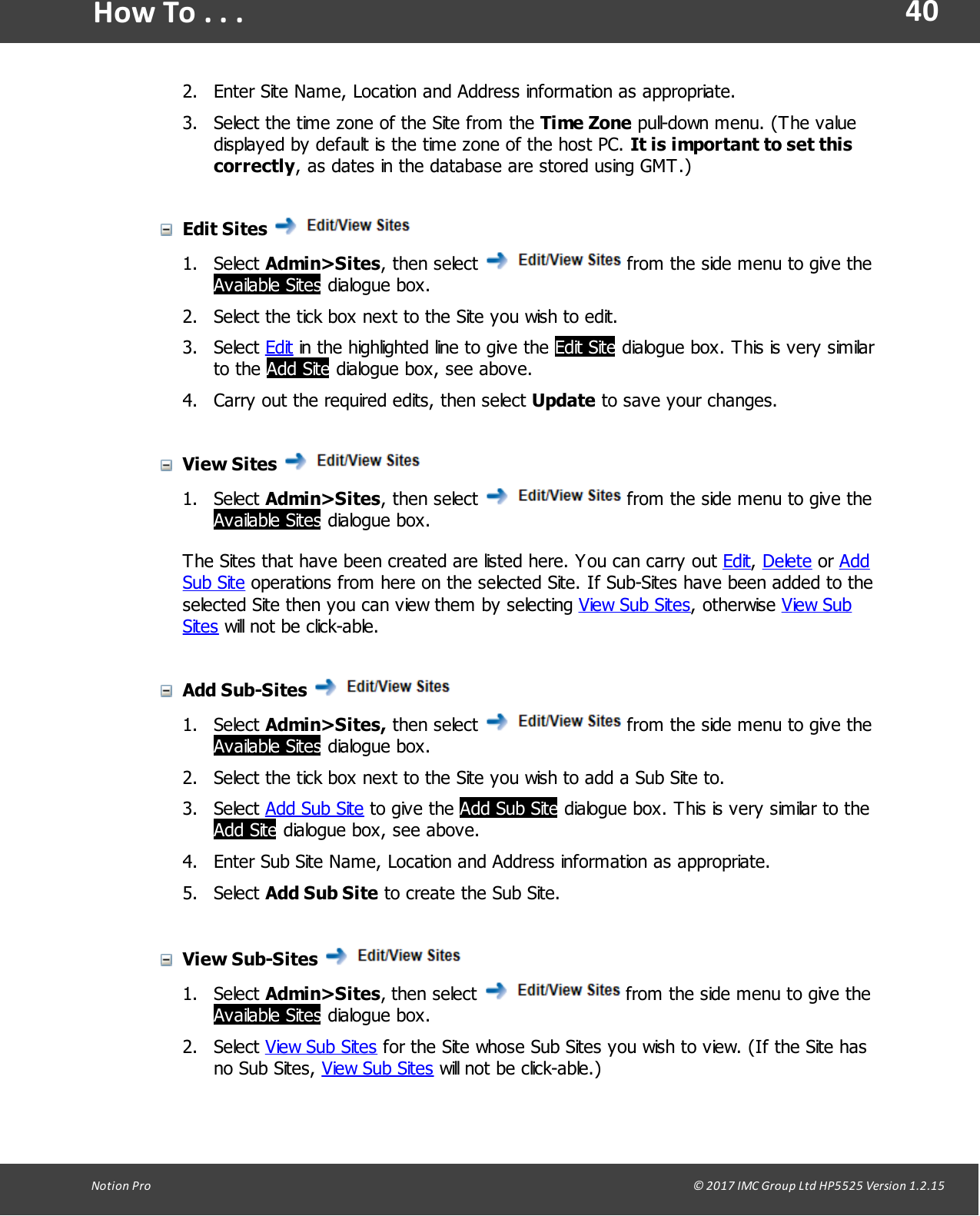 40Notion  Pro                                                                                                                                                                                                                                  &copy; 2017 IMC Group Ltd HP5525 Version 1.2.15How To . . .2. Enter Site Name, Location and Address information as appropriate.3. Select the time zone of the Site from the Time Zone pull-down menu. (The valuedisplayed by default is the time zone of the host PC. It is important to set thiscorrectly, as dates in the database are stored using GMT.)Edit Sites 1. Select Admin>Sites, then  select   from the side menu to give theAvailable Sites dialogue box.2. Select the tick box next to the Site you wish to edit.3. Select Edit in the highlighted line to give the Edit Site dialogue box. This is very similarto  the  Add Site dialogue box, see above.4. Carry out the required edits, then select Update to save your changes.View Sites 1. Select Admin>Sites, then  select   from the side menu to give theAvailable Sites dialogue box.The Sites that have been created are listed here. You can carry out Edit, Delete or AddSub Site operations from here on the selected Site. If Sub-Sites have been added to theselected Site then you can view them by selecting View Sub Sites,  otherwise  View SubSites will not be click-able.Add Sub-Sites 1. Select Admin>Sites, then  select   from the side menu to give theAvailable Sites dialogue box.2. Select the tick box next to the Site you wish to add a Sub Site to.3. Select Add Sub Site to  give  the Add Sub Site dialogue  box.  This is very similar to theAdd Site dialogue box, see above.4. Enter Sub Site Name, Location and Address information as appropriate.5. Select Add Sub Site to create the Sub Site.View Sub-Sites 1. Select Admin>Sites, then  select   from the side menu to give theAvailable Sites dialogue box.2. Select View Sub Sites for the Site whose Sub Sites you wish to view. (If the Site hasno  Sub Sites,  View Sub Sites will not be click-able.)