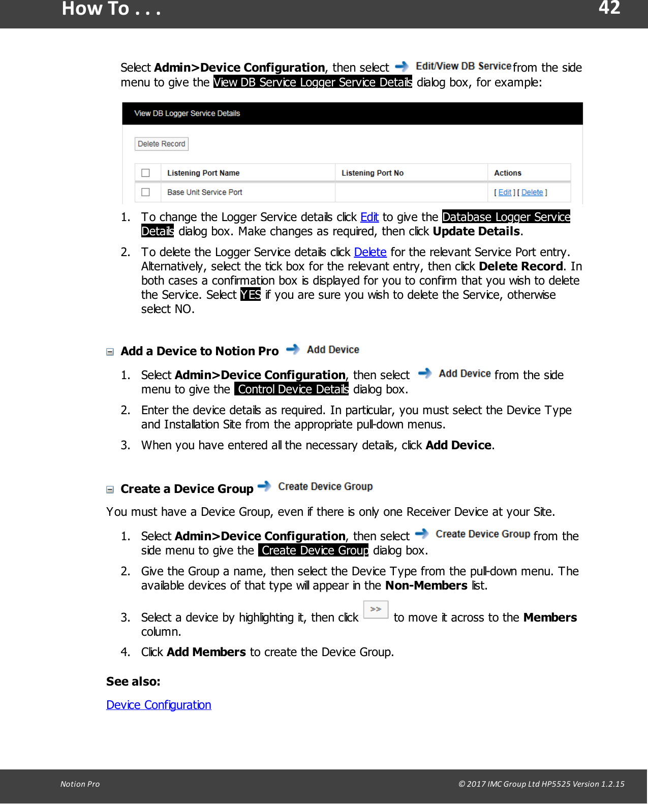 42Notion  Pro                                                                                                                                                                                                                                  &copy; 2017 IMC Group Ltd HP5525 Version 1.2.15How To . . .Select Admin>Device Configuration,  then  select  from the sidemenu to give the View DB Service Logger Service Details dialog box, for example:1. To change the Logger Service details click Edit to give  the  Database Logger ServiceDetails dialog box. Make changes as required, then click Update Details.2. To delete the Logger Service details click Delete for the relevant Service Port entry.Alternatively, select the tick box for the relevant entry, then click Delete Record. Inboth cases  a  confirmation box is displayed for you to confirm that you wish to deletethe  Service.  Select  YES if you are sure you wish to delete the Service, otherwiseselect NO.Add a Device to Notion Pro 1. Select Admin>Device Configuration,  then  select   from the sidemenu to give the  Control Device Details dialog box.2. Enter the device details as required. In particular, you must select the Device Typeand Installation Site from the appropriate pull-down menus.3. When you have entered all the necessary details, click Add Device. Create a Device Group You must have a Device Group, even if there is only one Receiver Device at your Site.1. Select Admin>Device Configuration,  then  select   from theside menu to give the  Create Device Group dialog box.2. Give the Group a name, then select the Device Type from the pull-down menu. Theavailable devices of that type will appear in the Non-Members list.3. Select a device by highlighting it, then click   to move it across to the Memberscolumn.4. Click Add Members to create the Device Group.See also:Device Configuration