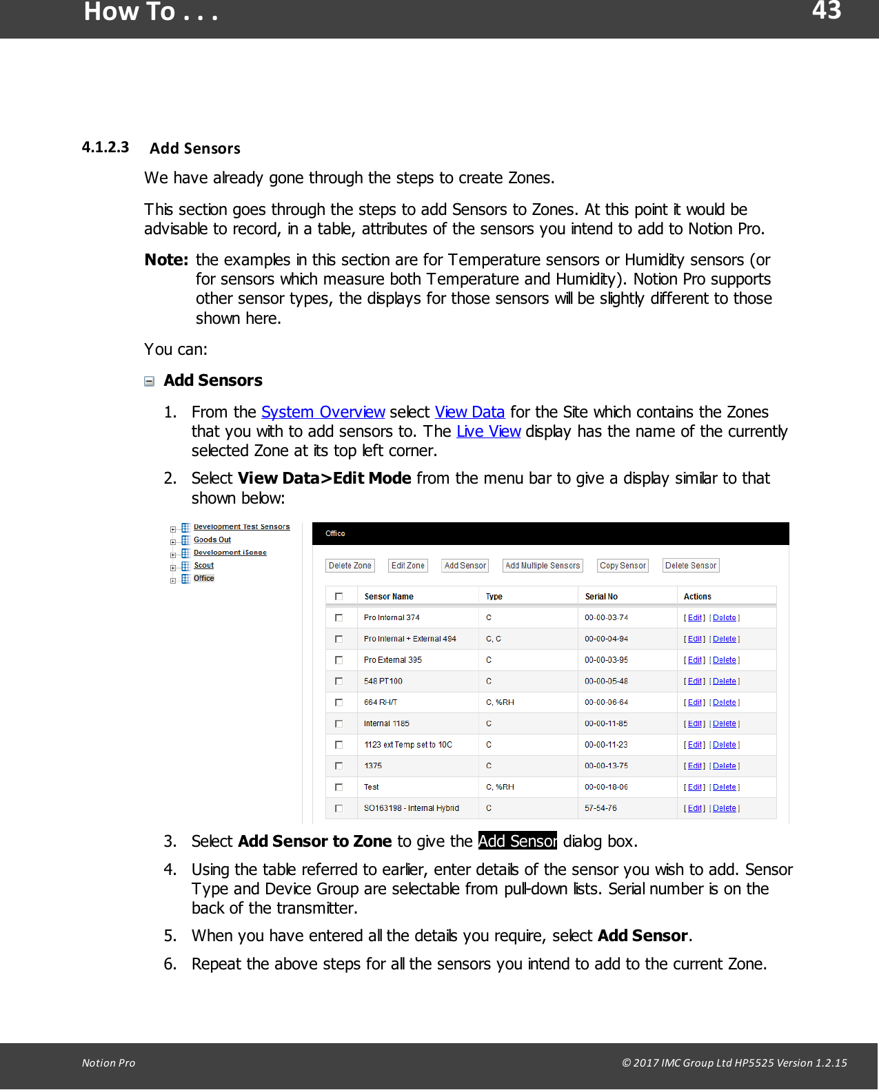 43Notion  Pro                                                                                                                                                                                                                                  &copy; 2017 IMC Group Ltd HP5525 Version 1.2.15How To . . .4.1.2.3 Add  SensorsWe have already gone through the steps to create Zones.This section goes through the steps to add Sensors to Zones. At this point it would beadvisable to record, in a table, attributes of the sensors you intend to add to Notion Pro. Note: the examples in this section are for Temperature sensors or Humidity sensors (orfor sensors which measure both Temperature and Humidity). Notion Pro supportsother sensor types, the displays for those sensors will be slightly different to thoseshown here.You can:Add Sensors1. From  the  System Overview select View Data for the Site which contains the Zonesthat you with to add sensors to. The Live View display has the name of the currentlyselected Zone at its top left corner.2. Select View Data>Edit Mode from the menu bar to give a display similar to thatshown below:3. Select Add Sensor to Zone to  give  the Add Sensor dialog box.4. Using the table referred to earlier, enter details of the sensor you wish to add. SensorType and Device Group are selectable from pull-down lists. Serial number is on theback of the transmitter.5. When you have entered all the details you require, select Add Sensor.6. Repeat the above steps for all the sensors you intend to add to the current Zone. 
