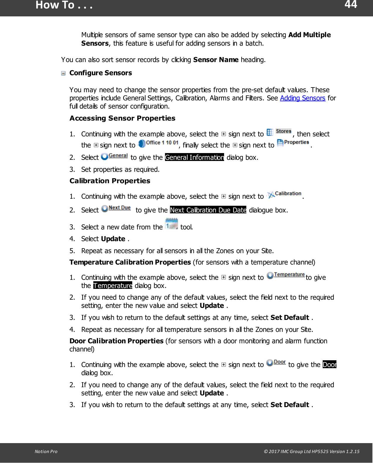 44Notion  Pro                                                                                                                                                                                                                                  &copy; 2017 IMC Group Ltd HP5525 Version 1.2.15How To . . .Multiple sensors of same sensor type can also be added by selecting Add MultipleSensors, this feature is useful for adding sensors in a batch. You can also sort sensor records by clicking Sensor Name heading. Configure SensorsYou may need to change the sensor properties from the pre-set default values. Theseproperties include General Settings, Calibration, Alarms and Filters. See Adding Sensors forfull details of sensor configuration.Accessing Sensor Properties1. Continuing with the example above, select the   sign  next  to  , then selectthe   sign  next  to  , finally select  the   sign  next  to  . 2. Select   to give  the General Information dialog box.3. Set properties as required. Calibration Properties1. Continuing with the example above, select the   sign  next  to  .2. Select    to give the Next Calibration Due Date dialogue box.3. Select a new date from the   tool.4. Select Update .5. Repeat as necessary for all sensors in all the Zones on your Site.Temperature  Calibration  Properties  (for sensors with a temperature channel)1. Continuing with the example above, select the   sign  next  to  to givethe Temperature dialog box.2. If you need to change any of the default values, select the field next to the requiredsetting, enter the new value and select Update .3. If you wish to return to the default settings at any time, select Set Default .4. Repeat as necessary for all temperature sensors in all the Zones on your Site.Door  Calibration  Properties  (for sensors with a door monitoring and alarm functionchannel)1. Continuing with the example above, select the   sign  next  to   to give  the Doordialog box.2. If you need to change any of the default values, select the field next to the requiredsetting, enter the new value and select Update .3. If you wish to return to the default settings at any time, select Set Default .