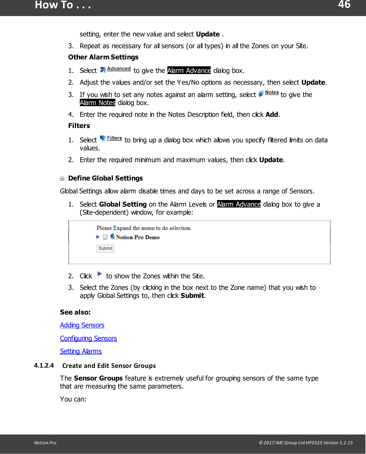 46Notion  Pro                                                                                                                                                                                                                                  &copy; 2017 IMC Group Ltd HP5525 Version 1.2.15How To . . .setting, enter the new value and select Update .3. Repeat as necessary for all sensors (or all types) in all the Zones on your Site.Other Alarm Settings1. Select   to give  the Alarm Advance dialog box.2. Adjust the values and/or set the Yes/No options as necessary, then select Update.3. If you wish to set any notes against an alarm setting, select   to give theAlarm Notes dialog box.4. Enter the required note in the Notes Description field, then click Add.Filters1. Select   to bring up a dialog box which allows you specify filtered limits on datavalues.2. Enter the required minimum and maximum values, then click Update. Define Global SettingsGlobal Settings allow alarm disable times and days to be set across a range of Sensors.1. Select Global Setting on the Alarm Levels or Alarm Advance dialog box to give a(Site-dependent) window, for example:2. Click   to show the Zones within the Site.3. Select the Zones (by clicking in the box next to the Zone name) that you wish toapply Global Settings to, then click Submit.See also:Adding SensorsConfiguring SensorsSetting Alarms4.1.2.4 Create and Edit Sensor GroupsThe Sensor Groups feature is extremely useful for grouping sensors of the same typethat are measuring the same parameters.You can: