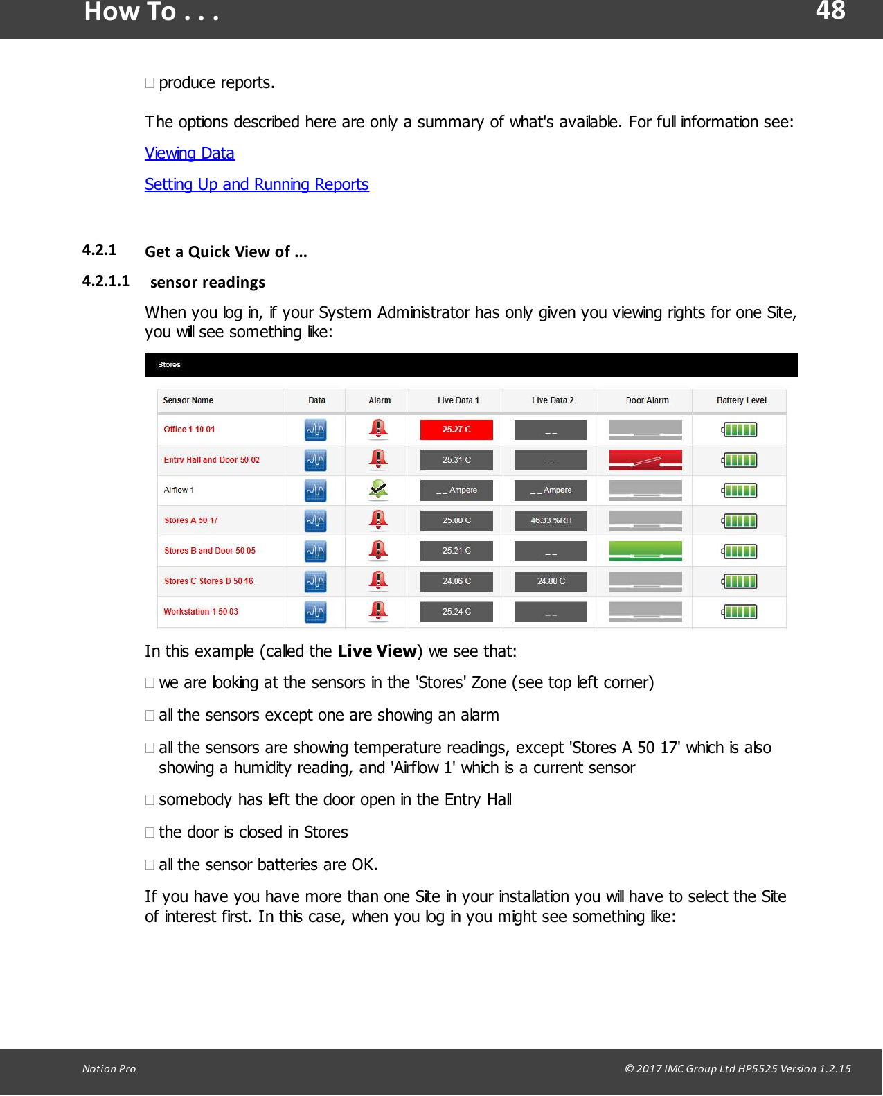 48Notion  Pro                                                                                                                                                                                                                                  &copy; 2017 IMC Group Ltd HP5525 Version 1.2.15How To . . .&middot;produce reports.The options described here are only a summary of what's available. For full information see:Viewing DataSetting Up and Running Reports4.2.1 Get a  Quick View of ...4.2.1.1 sensor readingsWhen you log in, if your System Administrator has only given you viewing rights for one Site,you will see something like:In this example (called the Live View) we see that:&middot;we are looking at the sensors in the 'Stores' Zone (see top left corner)&middot;all the sensors except one are showing an alarm&middot;all the sensors are showing temperature readings, except 'Stores A 50 17' which is alsoshowing a humidity reading, and 'Airflow 1' which is a current sensor&middot;somebody has left the door open in the Entry Hall&middot;the door is closed in Stores&middot;all the sensor batteries are OK.If you have you have more than one Site in your installation you will have to select the Siteof interest first. In this case, when you log in you might see something like: