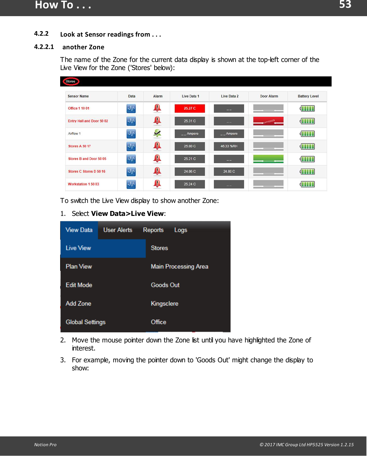 53Notion  Pro                                                                                                                                                                                                                                  &copy; 2017 IMC Group Ltd HP5525 Version 1.2.15How To . . .4.2.2 Look at Sensor readings  from . . .4.2.2.1 another  ZoneThe name of the Zone for the current data display is shown at the top-left corner of theLive View for the Zone ('Stores' below):To switch the Live View display to show another Zone:1. Select View Data>Live View:2. Move the mouse pointer down the Zone list until you have highlighted the Zone ofinterest.3. For example, moving the pointer down to 'Goods Out' might change the display toshow: