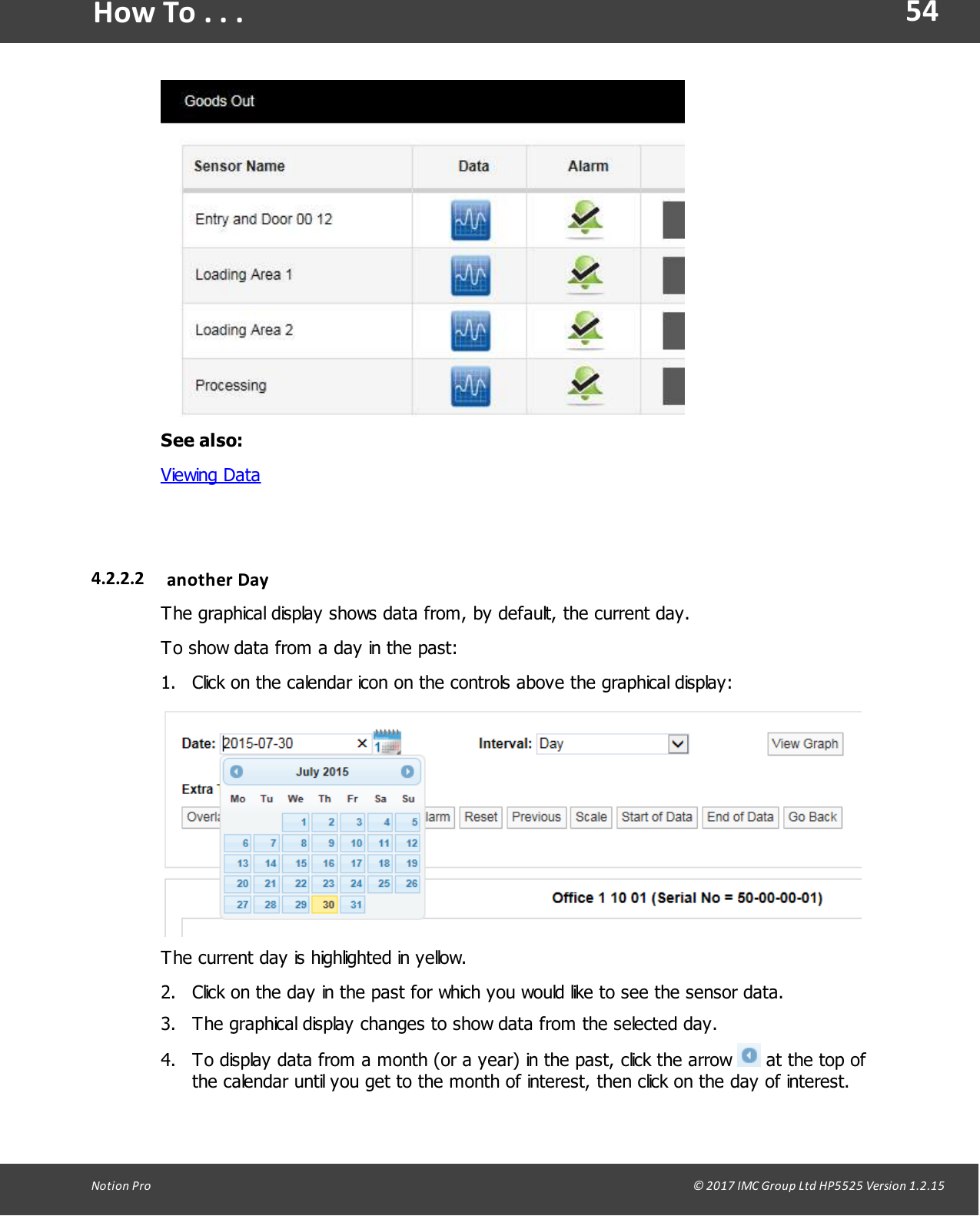 54Notion  Pro                                                                                                                                                                                                                                  &copy; 2017 IMC Group Ltd HP5525 Version 1.2.15How To . . .See also:Viewing Data4.2.2.2 another  DayThe graphical display shows data from, by default, the current day.To show data from a day in the past:1. Click on the calendar icon on the controls above the graphical display:The current day is highlighted in yellow.2. Click on the day in the past for which you would like to see the sensor data.3. The graphical display changes to show data from the selected day.4. To display data from a month (or a year) in the past, click the arrow   at the top ofthe calendar until you get to the month of interest, then click on the day of interest.