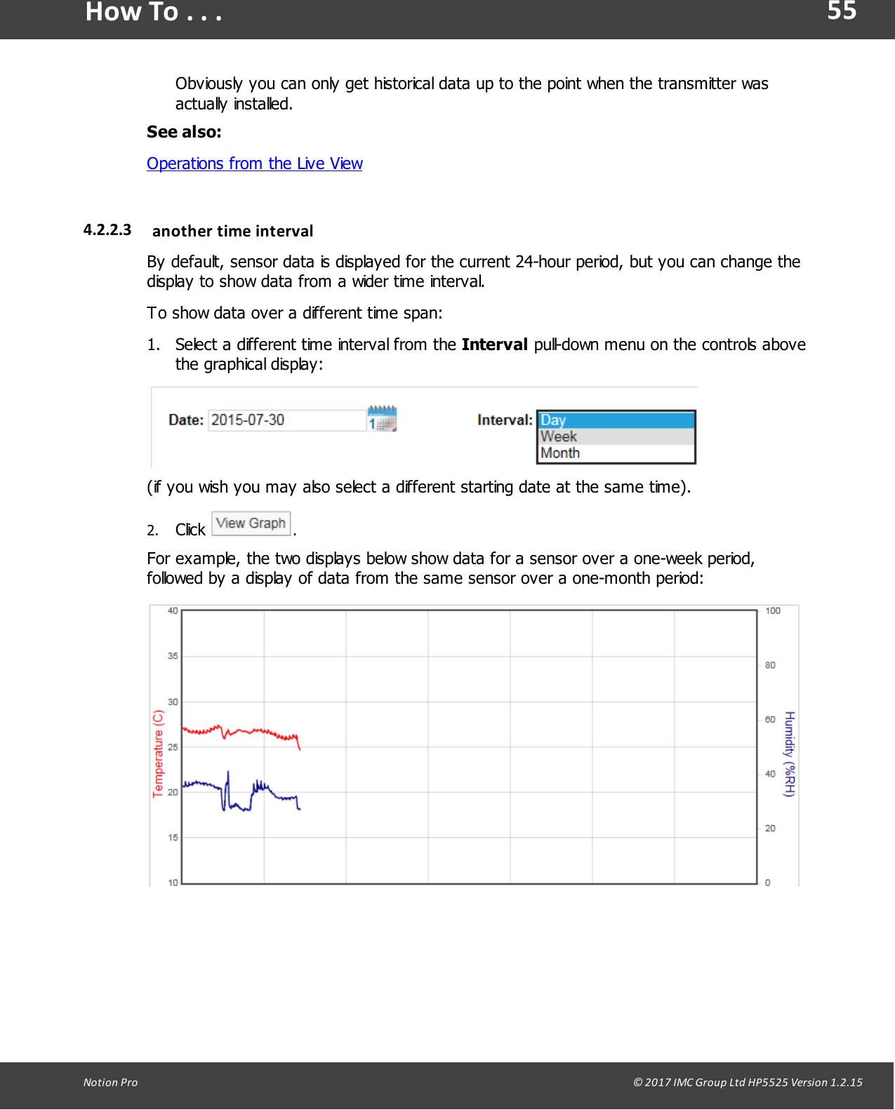 55Notion  Pro                                                                                                                                                                                                                                  &copy; 2017 IMC Group Ltd HP5525 Version 1.2.15How To . . .Obviously you can only get historical data up to the point when the transmitter wasactually installed.See also:Operations from the Live View4.2.2.3 another  time intervalBy default, sensor data is displayed for the current 24-hour period, but you can change thedisplay to show data from a wider time interval. To show data over a different time span:1. Select a different time interval from the Interval pull-down menu on the controls abovethe graphical display:(if you wish you may also select a different starting date at the same time).2. Click  .For example, the two displays below show data for a sensor over a one-week period,followed by a display of data from the same sensor over a one-month period: