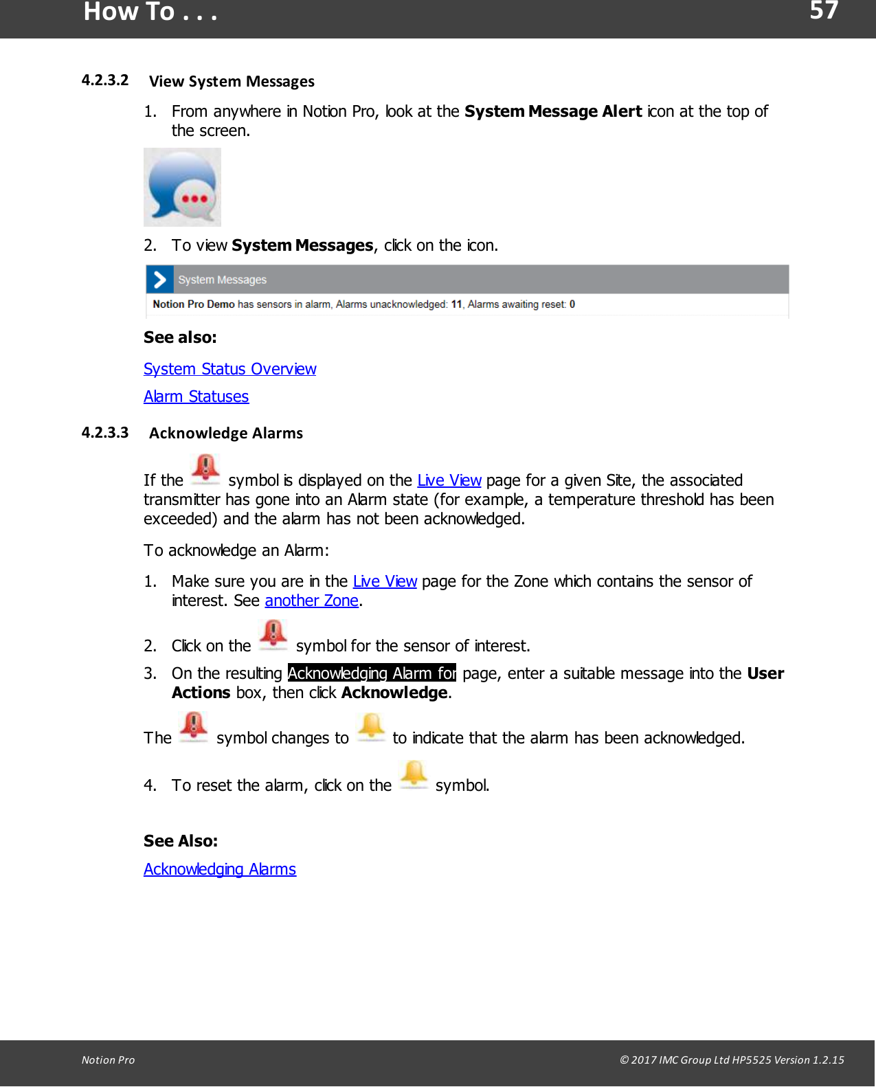 57Notion  Pro                                                                                                                                                                                                                                  &copy; 2017 IMC Group Ltd HP5525 Version 1.2.15How To . . .4.2.3.2 View System Messages1. From anywhere in Notion Pro, look at the System Message Alert icon at the top ofthe screen.2. To  view  System Messages, click on the icon.See also:System Status OverviewAlarm Statuses4.2.3.3 Acknowledge  AlarmsIf  the   symbol is displayed on the Live View page for a given Site, the associatedtransmitter has gone into an Alarm state (for example, a temperature threshold has beenexceeded) and the alarm has not been acknowledged.To acknowledge an Alarm:1. Make sure you are in the Live View page for the Zone which contains the sensor ofinterest.  See  another Zone.2. Click  on the   symbol for the sensor of interest.3. On the  resulting  Acknowledging Alarm for page, enter a suitable message into the UserActions box,  then  click Acknowledge.The   symbol  changes  to   to indicate that the alarm has been acknowledged.4. To reset the alarm, click on the   symbol.See Also:Acknowledging Alarms