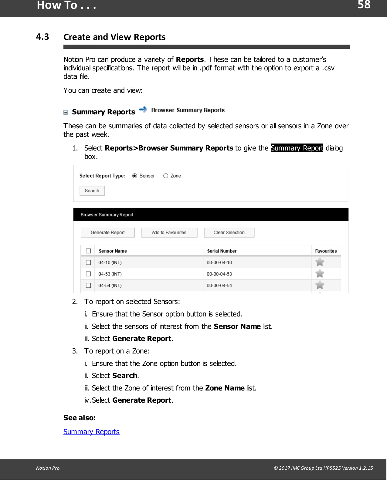 58Notion  Pro                                                                                                                                                                                                                                  &copy; 2017 IMC Group Ltd HP5525 Version 1.2.15How To . . .4.3 Create and View  ReportsNotion Pro can produce a variety of Reports. These can be tailored to a customer&rsquo;sindividual specifications. The report will be in .pdf format with the option to export a .csvdata file.You can create and view:Summary Reports These can be summaries of data collected by selected sensors or all sensors in a Zone overthe past week.1. Select Reports>Browser  Summary  Reports  to  give  the  Summary Report dialogbox.2. To report on selected Sensors:i. Ensure that the Sensor option button is selected.ii. Select the sensors of interest from the Sensor Name list.iii. Select Generate Report.3. To report on a Zone:i. Ensure that the Zone option button is selected.ii. Select Search.iii. Select the Zone of interest from the Zone Name list.iv.Select Generate Report.See also:Summary Reports