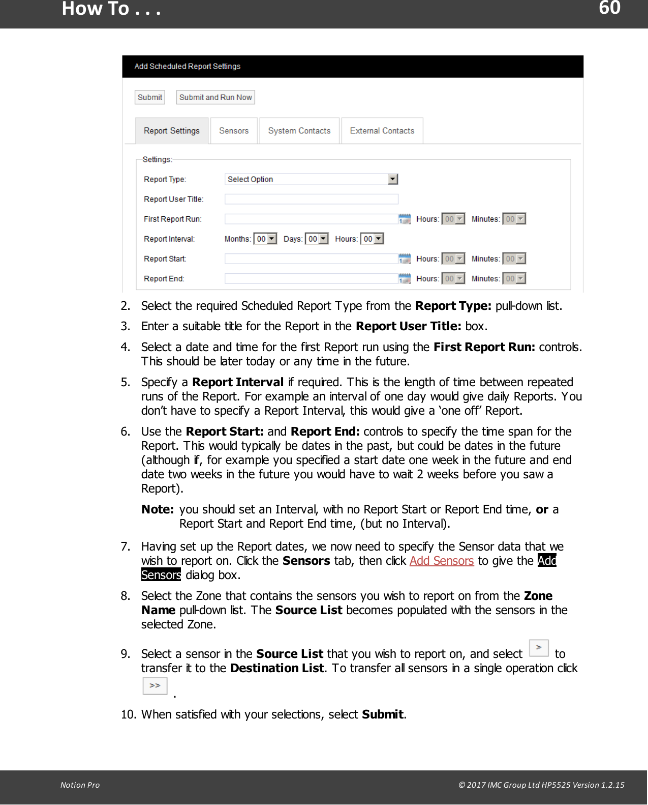60Notion  Pro                                                                                                                                                                                                                                  &copy; 2017 IMC Group Ltd HP5525 Version 1.2.15How To . . .2. Select the required Scheduled Report Type from the Report Type: pull-down list.3. Enter a suitable title for the Report in the Report User Title: box.4. Select a date and time for the first Report run using the First Report Run: controls.This should be later today or any time in the future.5. Specify  a  Report Interval if required. This is the length of time between repeatedruns of the Report. For example an interval of one day would give daily Reports. Youdon&rsquo;t have to specify a Report Interval, this would give a &lsquo;one off&rsquo; Report.6. Use  the  Report Start: and Report End: controls to specify the time span for theReport. This would typically be dates in the past, but could be dates in the future(although if, for example you specified a start date one week in the future and enddate two weeks in the future you would have to wait 2 weeks before you saw aReport).Note: you should set an Interval, with no Report Start or Report End time, or aReport Start and Report End time, (but no Interval).7. Having set up the Report dates, we now need to specify the Sensor data that wewish to report on. Click the Sensors tab,  then  click Add Sensors to  give  the AddSensors dialog box.8. Select the Zone that contains the sensors you wish to report on from the ZoneName pull-down list.  The Source List becomes populated with the sensors in theselected Zone.9. Select a sensor in the Source List that you wish to report on, and select   totransfer it to the Destination List. To transfer all sensors in a single operation click .10. When satisfied with your selections, select Submit.