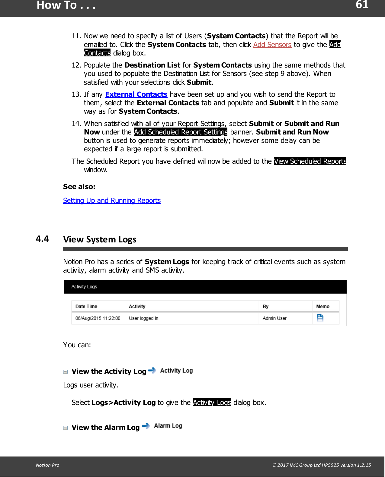 61Notion  Pro                                                                                                                                                                                                                                  &copy; 2017 IMC Group Ltd HP5525 Version 1.2.15How To . . .11. Now we need to specify a list of Users (System Contacts) that the Report will beemailed to. Click the System Contacts tab,  then click  Add Sensors to give  the  AddContacts dialog box.12. Populate  the  Destination List for System Contacts using the same methods thatyou used to populate the Destination List for Sensors (see step 9 above). Whensatisfied with your selections click Submit.13. If  any  External Contacts have been set up and you wish to send the Report tothem,  select  the External Contacts tab and populate and Submit it in the sameway  as  for  System Contacts.14. When satisfied with all of your Report Settings, select Submit or Submit and RunNow under  the  Add Scheduled Report Settings banner. Submit and Run Nowbutton is used to generate reports immediately; however some delay can beexpected if a large report is submitted.The Scheduled Report you have defined will now be added to the View Scheduled Reportswindow.See also:Setting Up and Running Reports4.4 View System LogsNotion Pro has a series of System Logs for keeping track of critical events such as systemactivity, alarm activity and SMS activity.You can:View the Activity LogLogs user activity.Select Logs>Activity  Log  to give  the  Activity Logs dialog box.View the Alarm Log