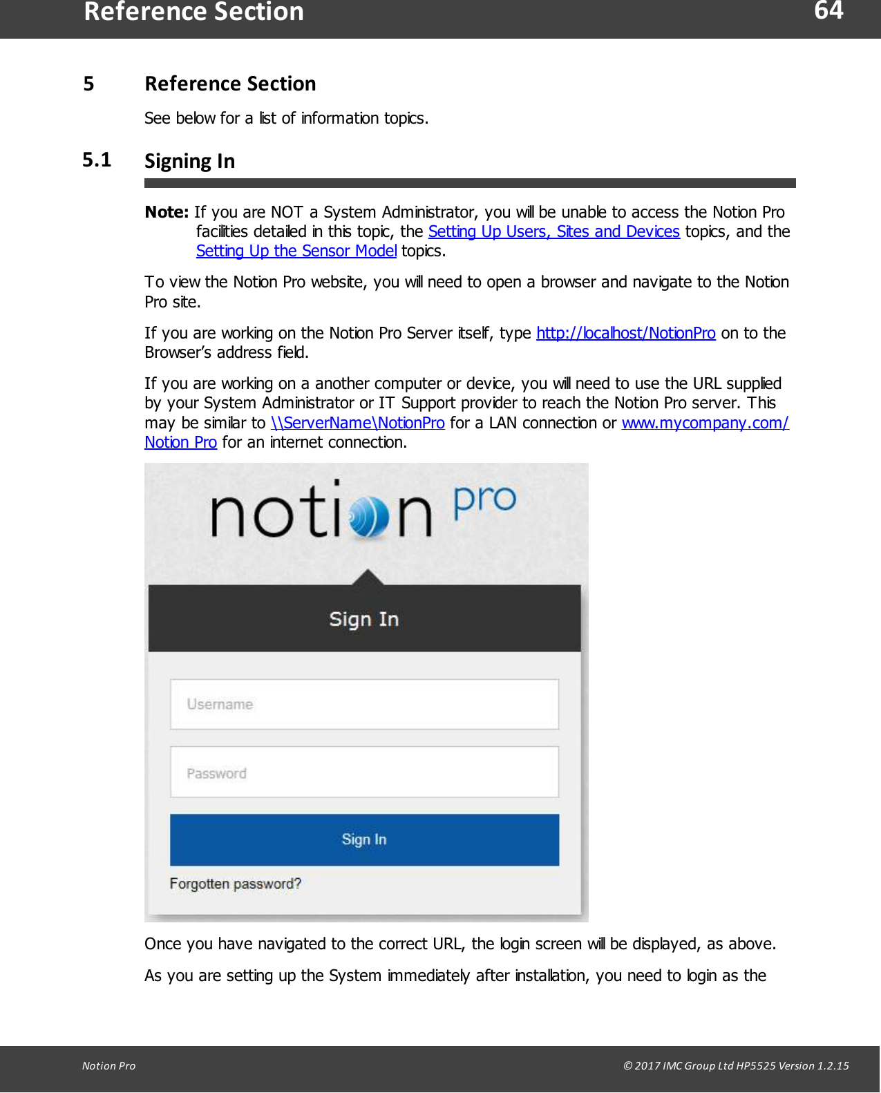 64Notion  Pro                                                                                                                                                                                                                                  &copy; 2017 IMC Group Ltd HP5525 Version 1.2.15Reference Section5Reference  SectionSee below for a list of information topics.5.1 Signing InNote: If you are NOT a System Administrator, you will be unable to access the Notion Profacilities detailed in this topic, the Setting Up Users, Sites and Devices topics, and theSetting Up the Sensor Model topics.To view the Notion Pro website, you will need to open a browser and navigate to the NotionPro  site. If you are working on the Notion Pro Server itself, type http://localhost/NotionPro on to theBrowser&rsquo;s address field.If you are working on a another computer or device, you will need to use the URL suppliedby your System Administrator or IT Support provider to reach the Notion Pro server. Thismay be similar to \\ServerName\NotionPro for a LAN connection or www.mycompany.com/Notion Pro for an internet connection.Once you have navigated to the correct URL, the login screen will be displayed, as above.As you are setting up the System immediately after installation, you need to login as the