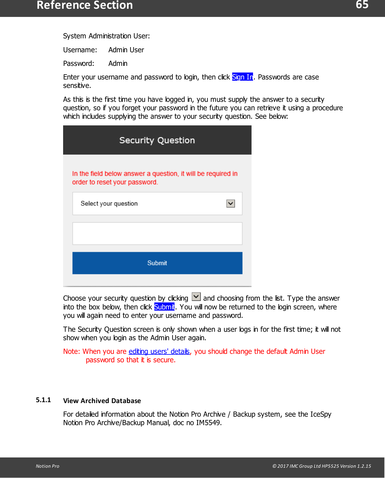65Notion  Pro                                                                                                                                                                                                                                  &copy; 2017 IMC Group Ltd HP5525 Version 1.2.15Reference SectionSystem  Administration User: Username: Admin UserPassword: AdminEnter your username and password to login, then click Sign In. Passwords are casesensitive.As this is the first time you have logged in, you must supply the answer to a securityquestion, so if you forget your password in the future you can retrieve it using a procedurewhich includes supplying the answer to your security question. See below:Choose your security question by clicking    and choosing from the list. Type the answerinto the box below, then click Submit. You will now be returned to the login screen, whereyou will again need to enter your username and password.The Security Question screen is only shown when a user logs in for the first time; it will notshow when you login as the Admin User again.Note: When you are editing users' details, you should change the default Admin Userpassword so that it is secure.5.1.1 View  Archived  DatabaseFor detailed information about the Notion Pro Archive / Backup system, see the IceSpyNotion Pro Archive/Backup Manual, doc no IM5549.