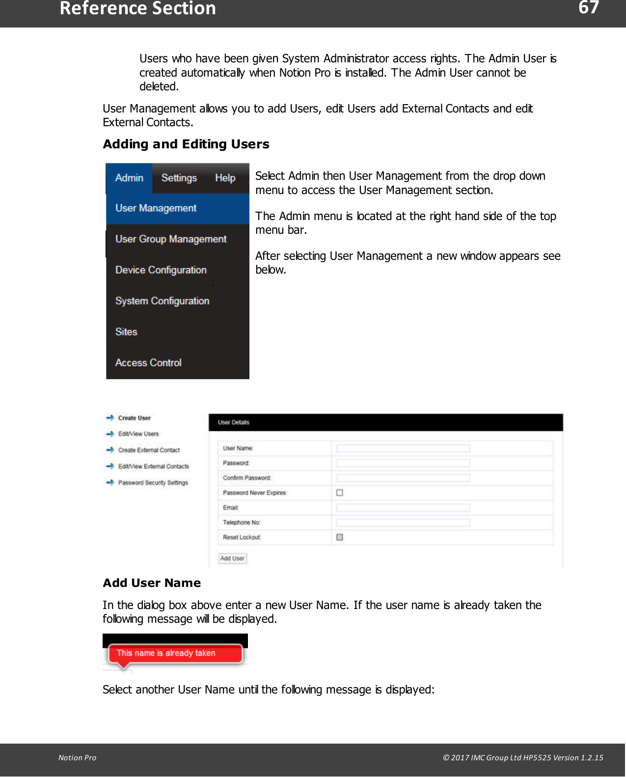 67Notion  Pro                                                                                                                                                                                                                                  &copy; 2017 IMC Group Ltd HP5525 Version 1.2.15Reference SectionUsers who have been given System Administrator access rights. The Admin User iscreated automatically when Notion Pro is installed. The Admin User cannot bedeleted.User Management allows you to add Users, edit Users add External Contacts and editExternal  Contacts. Adding and Editing UsersSelect Admin then User Management from the drop downmenu to access the User Management section. The Admin menu is located at the right hand side of the topmenu bar.After selecting User Management a new window appears seebelow.Add User NameIn the dialog box above enter a new User Name. If the user name is already taken thefollowing message will be displayed.Select another User Name until the following message is displayed: