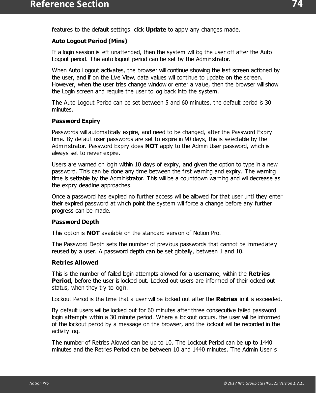 74Notion  Pro                                                                                                                                                                                                                                  &copy; 2017 IMC Group Ltd HP5525 Version 1.2.15Reference Sectionfeatures to the default settings. click Update to apply any changes made.Auto Logout Period (Mins)If a login session is left unattended, then the system will log the user off after the AutoLogout period. The auto logout period can be set by the Administrator.When Auto Logout activates, the browser will continue showing the last screen actioned bythe user, and if on the Live View, data values will continue to update on the screen.However, when the user tries change window or enter a value, then the browser will showthe Login screen and require the user to log back into the system.The Auto Logout Period can be set between 5 and 60 minutes, the default period is 30minutes. Password ExpiryPasswords will automatically expire, and need to be changed, after the Password Expirytime. By default user passwords are set to expire in 90 days, this is selectable by theAdministrator. Password Expiry does NOT apply to the Admin User password, which isalways set to never expire.Users are warned on login within 10 days of expiry, and given the option to type in a newpassword. This can be done any time between the first warning and expiry. The warningtime is settable by the Administrator. This will be a countdown warning and will decrease asthe expiry deadline approaches.Once a password has expired no further access will be allowed for that user until they entertheir expired password at which point the system will force a change before any furtherprogress can be made.Password DepthThis  option  is  NOT available on the standard version of Notion Pro.The Password Depth sets the number of previous passwords that cannot be immediatelyreused by a user. A password depth can be set globally, between 1 and 10.Retries AllowedThis is the number of failed login attempts allowed for a username, within the RetriesPeriod, before the user is locked out. Locked out users are informed of their locked outstatus, when they try to login.Lockout Period is the time that a user will be locked out after the Retries limit is exceeded.By default users will be locked out for 60 minutes after three consecutive failed passwordlogin attempts within a 30 minute period. Where a lockout occurs, the user will be informedof the lockout period by a message on the browser, and the lockout will be recorded in theactivity log.The number of Retries Allowed can be up to 10. The Lockout Period can be up to 1440minutes and the Retries Period can be between 10 and 1440 minutes. The Admin User is