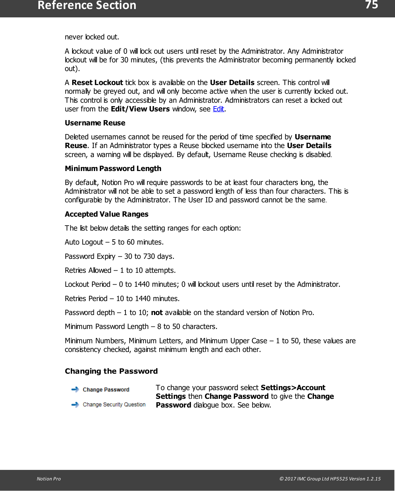 75Notion  Pro                                                                                                                                                                                                                                  &copy; 2017 IMC Group Ltd HP5525 Version 1.2.15Reference Sectionnever locked out.A lockout value of 0 will lock out users until reset by the Administrator. Any Administratorlockout will be for 30 minutes, (this prevents the Administrator becoming permanently lockedout).A Reset Lockout tick box is available on the User Details screen. This control willnormally be greyed out, and will only become active when the user is currently locked out.This control is only accessible by an Administrator. Administrators can reset a locked outuser  from  the Edit/View Users window,  see  Edit.Username ReuseDeleted usernames cannot be reused for the period of time specified by UsernameReuse. If an Administrator types a Reuse blocked username into the User Detailsscreen, a warning will be displayed. By default, Username Reuse checking is disabled.Minimum Password LengthBy default, Notion Pro will require passwords to be at least four characters long, theAdministrator will not be able to set a password length of less than four characters. This isconfigurable by the Administrator. The User ID and password cannot be the same.Accepted Value Ranges The list below details the setting ranges for each option:Auto Logout &ndash; 5 to 60 minutes.Password Expiry &ndash; 30 to 730 days.Retries Allowed &ndash; 1 to 10 attempts.Lockout Period &ndash; 0 to 1440 minutes; 0 will lockout users until reset by the Administrator.Retries Period &ndash; 10 to 1440 minutes.Password depth &ndash; 1 to 10; not available on the standard version of Notion Pro.Minimum Password Length &ndash; 8 to 50 characters.Minimum Numbers, Minimum Letters, and Minimum Upper Case &ndash; 1 to 50, these values areconsistency checked, against minimum length and each other.Changing the PasswordTo change your password select Settings>AccountSettings then Change Password to  give  the  ChangePassword dialogue box. See below.