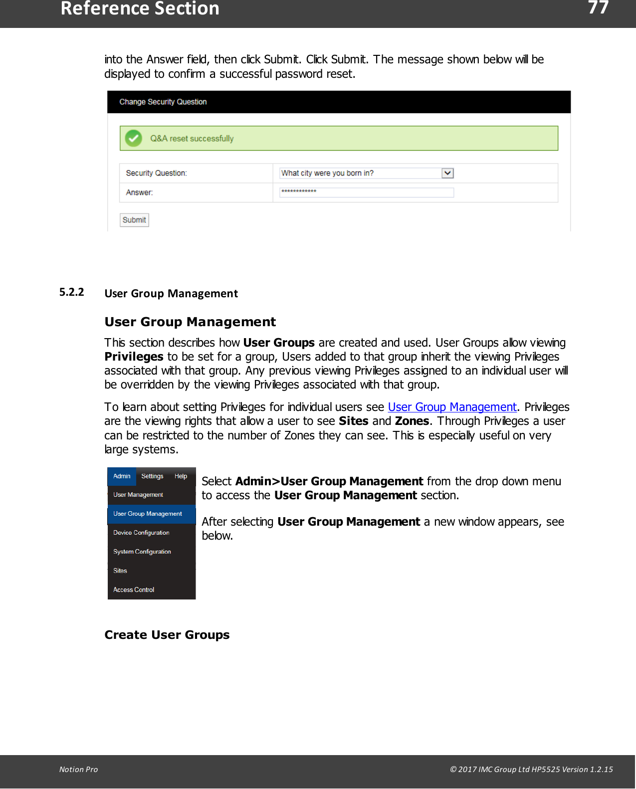 77Notion  Pro                                                                                                                                                                                                                                  &copy; 2017 IMC Group Ltd HP5525 Version 1.2.15Reference Sectioninto the Answer field, then click Submit. Click Submit. The message shown below will bedisplayed to confirm a successful password reset.5.2.2 User Group ManagementUser Group ManagementThis section describes how User Groups are created and used. User Groups allow viewingPrivileges to be set for a group, Users added to that group inherit the viewing Privilegesassociated with that group. Any previous viewing Privileges assigned to an individual user willbe overridden by the viewing Privileges associated with that group. To learn about setting Privileges for individual users see User Group Management. Privilegesare the viewing rights that allow a user to see Sites and Zones. Through Privileges a usercan be restricted to the number of Zones they can see. This is especially useful on verylarge systems.Select Admin>User Group Management from the drop down menuto access  the  User Group Management section. After  selecting  User Group Management a new window appears, seebelow.Create User Groups