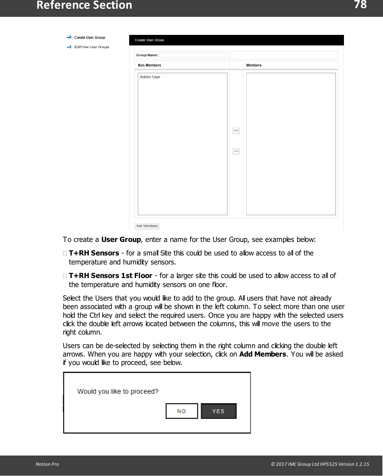 78Notion  Pro                                                                                                                                                                                                                                  &copy; 2017 IMC Group Ltd HP5525 Version 1.2.15Reference SectionTo create  a  User Group, enter a name for the User Group, see examples below:&middot;T+RH Sensors - for a small Site this could be used to allow access to all of thetemperature and humidity sensors. &middot;T+RH Sensors 1st Floor - for a larger site this could be used to allow access to all ofthe temperature and humidity sensors on one floor.Select the Users that you would like to add to the group. All users that have not alreadybeen associated with a group will be shown in the left column. To select more than one userhold the Ctrl key and select the required users. Once you are happy with the selected usersclick the double left arrows located between the columns, this will move the users to theright column.Users can be de-selected by selecting them in the right column and clicking the double leftarrows. When you are happy with your selection, click on Add Members. You will be askedif you would like to proceed, see below.