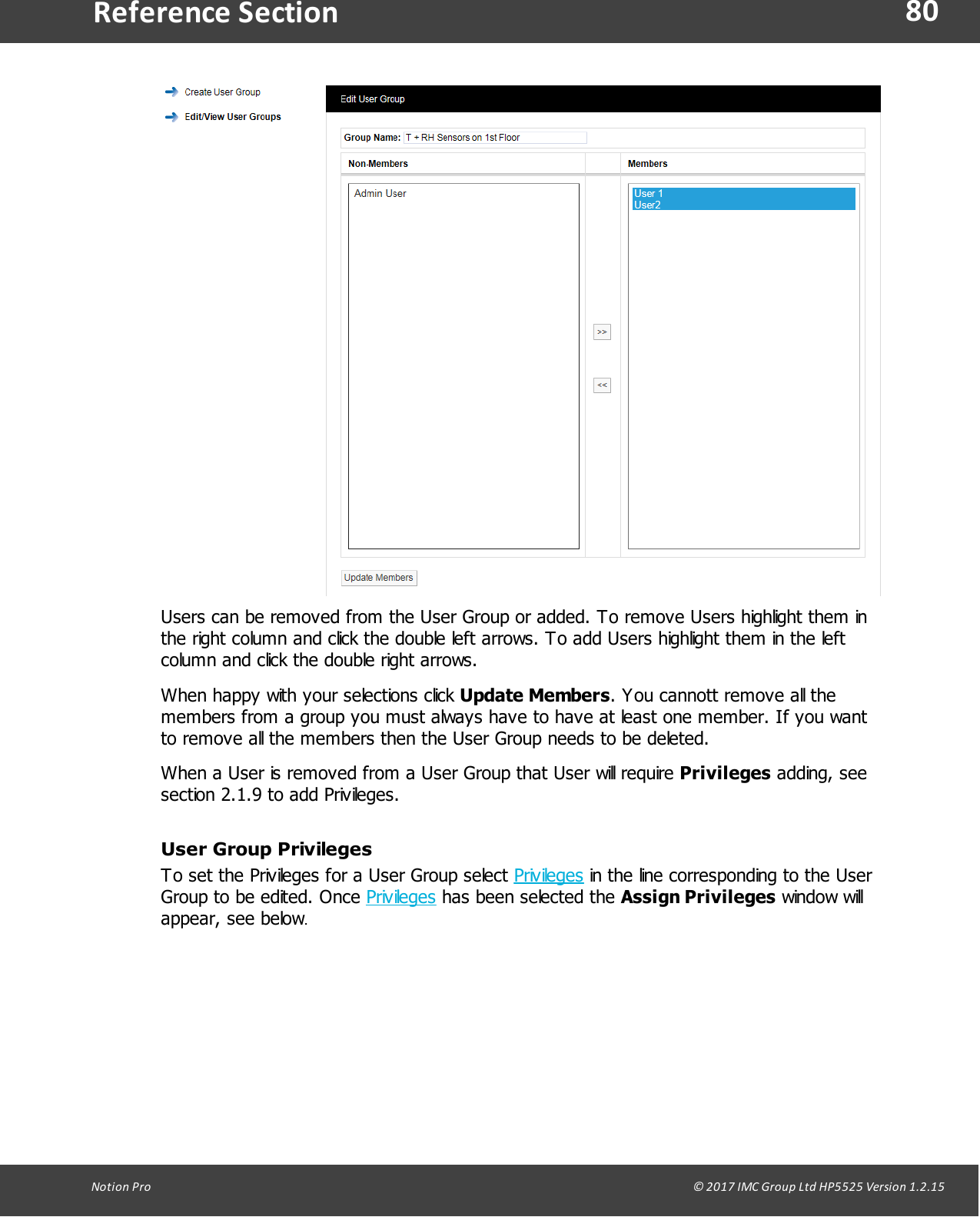 80Notion  Pro                                                                                                                                                                                                                                  &copy; 2017 IMC Group Ltd HP5525 Version 1.2.15Reference SectionUsers can be removed from the User Group or added. To remove Users highlight them inthe right column and click the double left arrows. To add Users highlight them in the leftcolumn and click the double right arrows. When happy with your selections click Update Members. You cannott remove all themembers from a group you must always have to have at least one member. If you wantto remove all the members then the User Group needs to be deleted.When a User is removed from a User Group that User will require Privileges adding, seesection 2.1.9 to add Privileges.User Group PrivilegesTo set the Privileges for a User Group select Privileges in the line corresponding to the UserGroup to be edited. Once Privileges has been selected the Assign Privileges window willappear, see below.