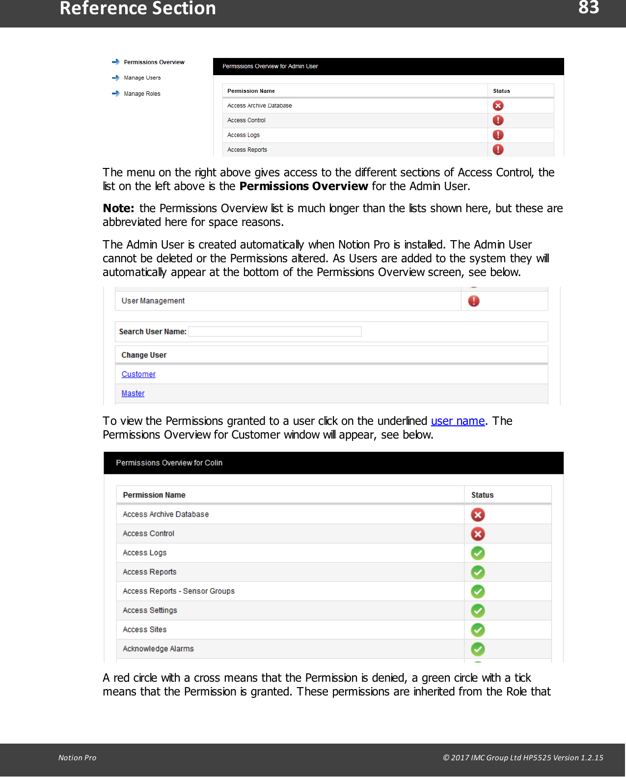 83Notion  Pro                                                                                                                                                                                                                                  &copy; 2017 IMC Group Ltd HP5525 Version 1.2.15Reference SectionThe menu on the right above gives access to the different sections of Access Control, thelist on the left above is the Permissions Overview for the Admin User.Note: the Permissions Overview list is much longer than the lists shown here, but these areabbreviated here for space reasons.The Admin User is created automatically when Notion Pro is installed. The Admin Usercannot be deleted or the Permissions altered. As Users are added to the system they willautomatically appear at the bottom of the Permissions Overview screen, see below.To view the Permissions granted to a user click on the underlined user name. ThePermissions Overview for Customer window will appear, see below.A red circle with a cross means that the Permission is denied, a green circle with a tickmeans that the Permission is granted. These permissions are inherited from the Role that