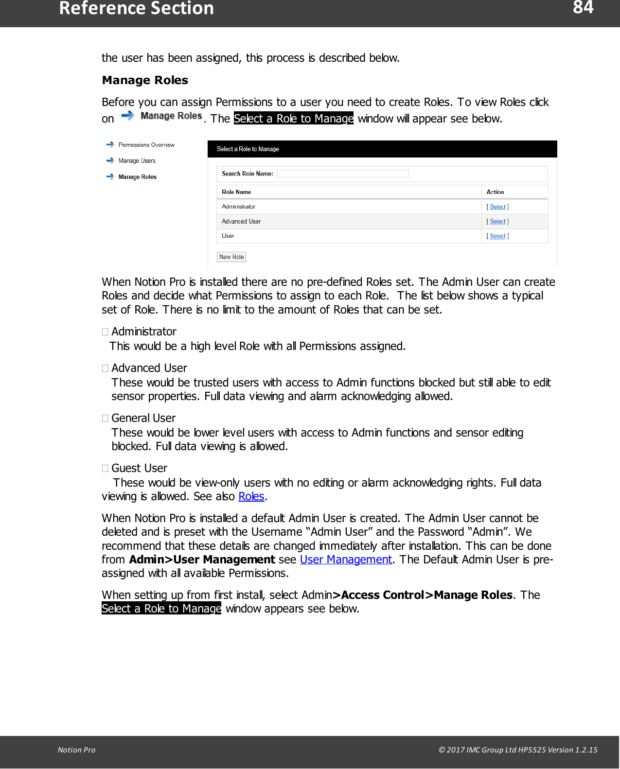 84Notion  Pro                                                                                                                                                                                                                                  &copy; 2017 IMC Group Ltd HP5525 Version 1.2.15Reference Sectionthe user has been assigned, this process is described below.Manage RolesBefore you can assign Permissions to a user you need to create Roles. To view Roles clickon  . The Select a Role to Manage window will appear see below.When Notion Pro is installed there are no pre-defined Roles set. The Admin User can createRoles and decide what Permissions to assign to each Role.  The list below shows a typicalset of Role. There is no limit to the amount of Roles that can be set.&middot;Administrator   This would be a high level Role with all Permissions assigned. &middot;Advanced UserThese would be trusted users with access to Admin functions blocked but still able to editsensor properties. Full data viewing and alarm acknowledging allowed.&middot;General UserThese would be lower level users with access to Admin functions and sensor editingblocked. Full data viewing is allowed.&middot;Guest User   These would be view-only users with no editing or alarm acknowledging rights. Full dataviewing is allowed. See also Roles.When Notion Pro is installed a default Admin User is created. The Admin User cannot bedeleted and is preset with the Username &ldquo;Admin User&rdquo; and the Password &ldquo;Admin&rdquo;. Werecommend that these details are changed immediately after installation. This can be donefrom Admin>User Management see User Management. The Default Admin User is pre-assigned with all available Permissions.When setting up from first install, select Admin>Access Control>Manage Roles. TheSelect a Role to Manage window appears see below.