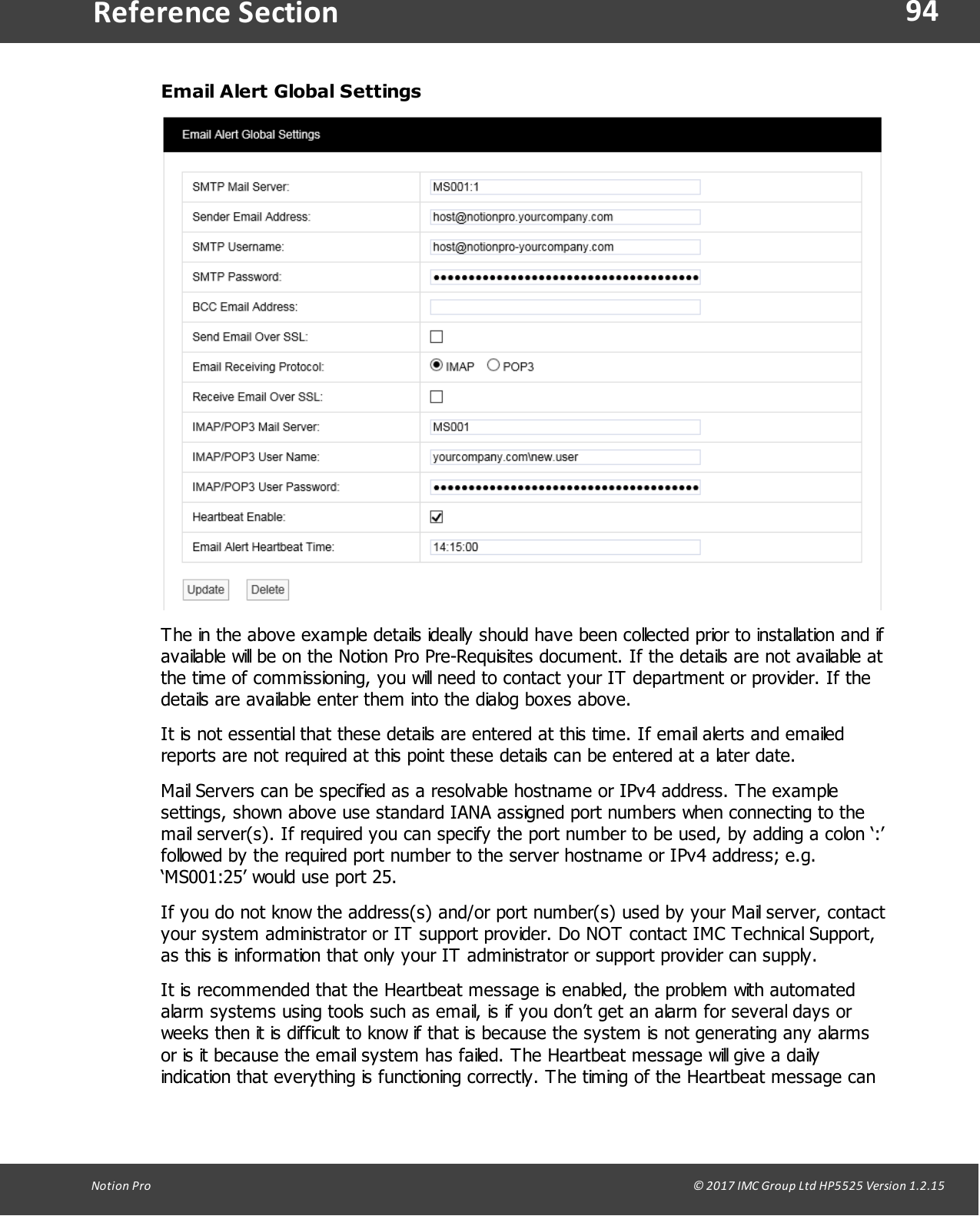 94Notion  Pro                                                                                                                                                                                                                                  &copy; 2017 IMC Group Ltd HP5525 Version 1.2.15Reference SectionEmail Alert Global SettingsThe in the above example details ideally should have been collected prior to installation and ifavailable will be on the Notion Pro Pre-Requisites document. If the details are not available atthe time of commissioning, you will need to contact your IT department or provider. If thedetails are available enter them into the dialog boxes above. It is not essential that these details are entered at this time. If email alerts and emailedreports are not required at this point these details can be entered at a later date.Mail Servers can be specified as a resolvable hostname or IPv4 address. The examplesettings, shown above use standard IANA assigned port numbers when connecting to themail server(s). If required you can specify the port number to be used, by adding a colon &lsquo;:&rsquo;followed by the required port number to the server hostname or IPv4 address; e.g.&lsquo;MS001:25&rsquo; would use port 25.If you do not know the address(s) and/or port number(s) used by your Mail server, contactyour system administrator or IT support provider. Do NOT contact IMC Technical Support,as this is information that only your IT administrator or support provider can supply.It is recommended that the Heartbeat message is enabled, the problem with automatedalarm systems using tools such as email, is if you don&rsquo;t get an alarm for several days orweeks then it is difficult to know if that is because the system is not generating any alarmsor is it because the email system has failed. The Heartbeat message will give a dailyindication that everything is functioning correctly. The timing of the Heartbeat message can