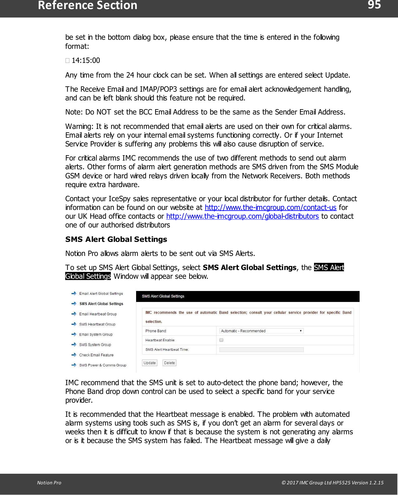 95Notion  Pro                                                                                                                                                                                                                                  &copy; 2017 IMC Group Ltd HP5525 Version 1.2.15Reference Sectionbe set in the bottom dialog box, please ensure that the time is entered in the followingformat:&middot;14:15:00Any time from the 24 hour clock can be set. When all settings are entered select Update.The Receive Email and IMAP/POP3 settings are for email alert acknowledgement handling,and can be left blank should this feature not be required.Note: Do NOT set the BCC Email Address to be the same as the Sender Email Address. Warning: It is not recommended that email alerts are used on their own for critical alarms.Email alerts rely on your internal email systems functioning correctly. Or if your InternetService Provider is suffering any problems this will also cause disruption of service.For critical alarms IMC recommends the use of two different methods to send out alarmalerts. Other forms of alarm alert generation methods are SMS driven from the SMS ModuleGSM device or hard wired relays driven locally from the Network Receivers. Both methodsrequire extra hardware.Contact your IceSpy sales representative or your local distributor for further details. Contactinformation can be found on our website at http://www.the-imcgroup.com/contact-us forour UK Head office contacts or http://www.the-imcgroup.com/global-distributors to contactone of our authorised distributorsSMS Alert Global SettingsNotion Pro allows alarm alerts to be sent out via SMS Alerts.To set up SMS Alert Global Settings, select SMS Alert Global Settings,  the  SMS AlertGlobal Settings Window will appear see below.IMC recommend that the SMS unit is set to auto-detect the phone band; however, thePhone Band drop down control can be used to select a specific band for your serviceprovider.It is recommended that the Heartbeat message is enabled. The problem with automatedalarm systems using tools such as SMS is, if you don&rsquo;t get an alarm for several days orweeks then it is difficult to know if that is because the system is not generating any alarmsor is it because the SMS system has failed. The Heartbeat message will give a daily