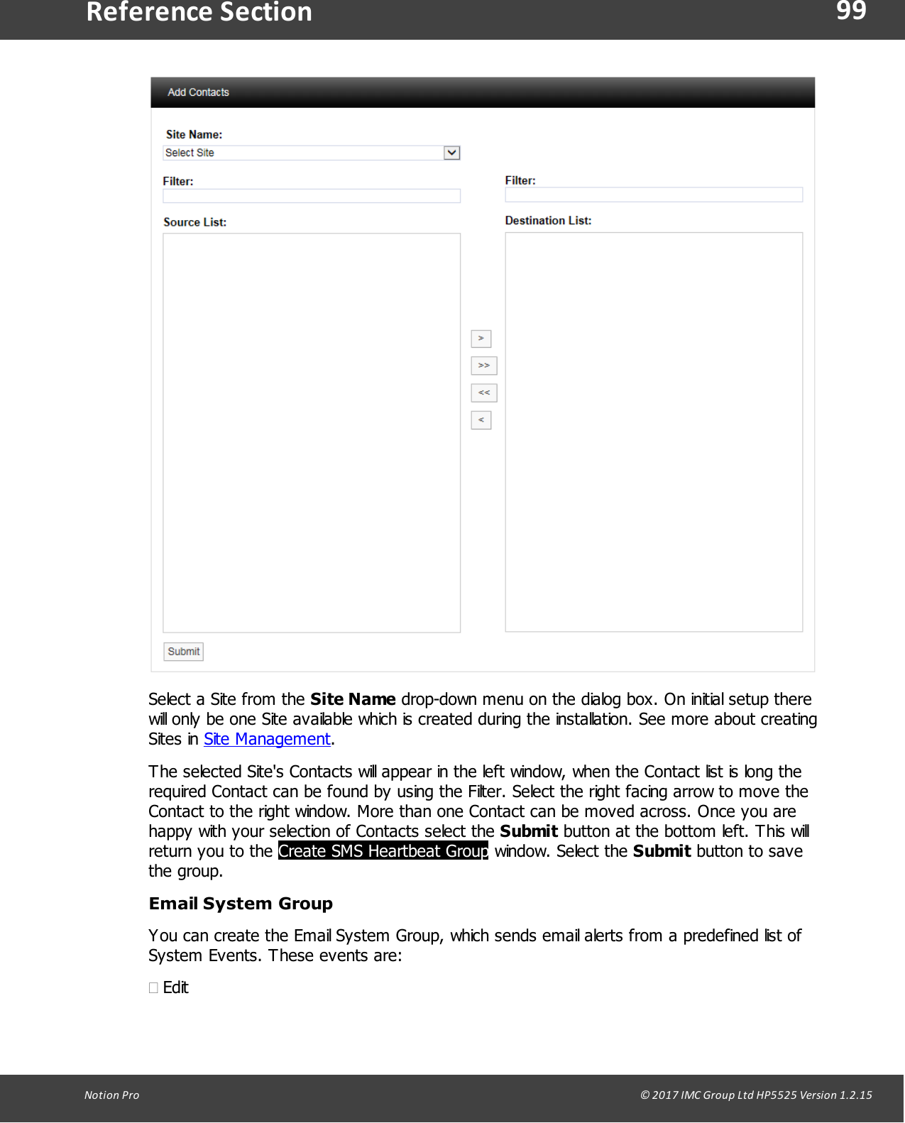 99Notion  Pro                                                                                                                                                                                                                                  &copy; 2017 IMC Group Ltd HP5525 Version 1.2.15Reference SectionSelect a Site from the Site Name drop-down menu on the dialog box. On initial setup therewill only be one Site available which is created during the installation. See more about creatingSites  in  Site Management.The selected Site's Contacts will appear in the left window, when the Contact list is long therequired Contact can be found by using the Filter. Select the right facing arrow to move theContact to the right window. More than one Contact can be moved across. Once you arehappy with your selection of Contacts select the Submit button at the bottom left. This willreturn you to the Create SMS Heartbeat Group window.  Select  the Submit button to savethe group.Email System GroupYou can create the Email System Group, which sends email alerts from a predefined list ofSystem Events. These events are:&middot;Edit